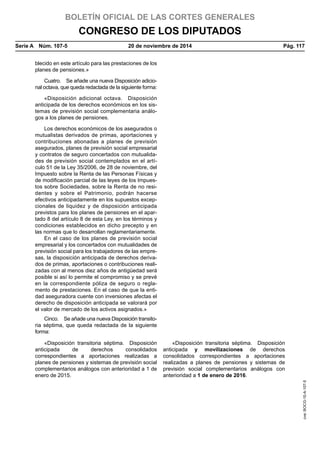 BOLETÍN OFICIAL DE LAS CORTES GENERALES
CONGRESO DE LOS DIPUTADOS
Serie A  Núm. 107-5	 20 de noviembre de 2014	 Pág. 117
blecido en este artículo para las prestaciones de los
planes de pensiones.»
Cuatro.  Se añade una nueva Disposición adicio-
nal octava, que queda redactada de la siguiente forma:
«Disposición adicional octava.  Disposición
anticipada de los derechos económicos en los sis-
temas de previsión social complementaria análo-
gos a los planes de pensiones.
Los derechos económicos de los asegurados o
mutualistas derivados de primas, aportaciones y
contribuciones abonadas a planes de previsión
asegurados, planes de previsión social empresarial
y contratos de seguro concertados con mutualida-
des de previsión social contemplados en el artí-
culo 51 de la Ley 35/2006, de 28 de noviembre, del
Impuesto sobre la Renta de las Personas Físicas y
de modificación parcial de las leyes de los Impues-
tos sobre Sociedades, sobre la Renta de no resi-
dentes y sobre el Patrimonio, podrán hacerse
efectivos anticipadamente en los supuestos excep-
cionales de liquidez y de disposición anticipada
previstos para los planes de pensiones en el apar-
tado 8 del artículo 8 de esta Ley, en los términos y
condiciones establecidos en dicho precepto y en
las normas que lo desarrollan reglamentariamente.
En el caso de los planes de previsión social
empresarial y los concertados con mutualidades de
previsión social para los trabajadores de las empre-
sas, la disposición anticipada de derechos deriva-
dos de primas, aportaciones o contribuciones reali-
zadas con al menos diez años de antigüedad será
posible si así lo permite el compromiso y se prevé
en la correspondiente póliza de seguro o regla-
mento de prestaciones. En el caso de que la enti-
dad aseguradora cuente con inversiones afectas el
derecho de disposición anticipada se valorará por
el valor de mercado de los activos asignados.»
Cinco.  Se añade una nueva Disposición transito-
ria séptima, que queda redactada de la siguiente
forma:
«Disposición transitoria séptima.  Disposición
anticipada de derechos consolidados
correspondientes a aportaciones realizadas a
planes de pensiones y sistemas de previsión social
complementarios análogos con anterioridad a 1 de
enero de 2015.
«Disposición transitoria séptima.  Disposición
anticipada y movilizaciones de derechos
consolidados correspondientes a aportaciones
realizadas a planes de pensiones y sistemas de
previsión social complementarios análogos con
anterioridad a 1 de enero de 2016.
cve:BOCG-10-A-107-5
 