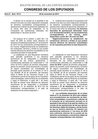 BOLETÍN OFICIAL DE LAS CORTES GENERALES
CONGRESO DE LOS DIPUTADOS
Serie A  Núm. 107-5	 20 de noviembre de 2014	 Pág. 118
A efectos de lo previsto en el apartado 8 del
artículo 8 de esta Ley sobre disposición anticipada
de derechos consolidados correspondientes a
aportaciones a planes de pensiones realizadas con
al menos diez años de antigüedad, no se
computarán las aportaciones realizadas con
anterioridad a 1 de enero de 2015.
1.  A efectos de lo previsto en el apartado 8 del
artículo 8 de esta Ley sobre disposición anticipada
de derechos consolidados correspondientes a
aportaciones a planes de pensiones realizadas con
al menos diez años de antigüedad, los derechos
derivados de aportaciones efectuadas hasta
el 31 de diciembre de 2015, con los rendimientos
correspondientes a las mismas, serán
disponibles a partir del 1 de enero de 2025.
Sin perjuicio de lo anterior, a partir del 1 de
enero de 2025 se podrán hacer efectivos los
derechos consolidados existentes a 31 de diciembre
de 2014 con los rendimientos correspondientes a
los mismos. Reglamentariamente se establecerán
las condiciones, términos y límites en que podrán
hacerse efectivos los derechos consolidados en los
supuestos previstos en este párrafo.
Reglamentariamente se establecerán las
condiciones, términos y límites en que podrán
hacerse efectivos los derechos consolidados
en los supuestos previstos en esta disposición.
Lo establecido en esta Disposición transitoria
será aplicable igualmente a los derechos
económicos de los asegurados o mutualistas
derivados de las primas, aportaciones y
contribuciones abonadas con anterioridad a 1 de
enero de 2015 a planes de previsión asegurados,
planes de previsión social empresarial y contratos
de seguro concertados con mutualidades de
previsión social previstos en el artículo 51 de la
Ley 35/2006, de 28 de noviembre, del Impuesto
sobre la Renta de las Personas Físicas y de
modificación parcial de las leyes de los Impuestos
sobre Sociedades, sobre la Renta de no residentes
y sobre el Patrimonio. A partir del 1 de enero
de 2025 se podrán hacer efectivos los derechos
económicos de los asegurados o mutualistas
existentes a 31 de diciembre de 2014 con los
rendimientos correspondientes o el valor de
realización de los activos asignados.»
Lo establecido en esta Disposición transitoria
será aplicable igualmente a los derechos
económicos de los asegurados o mutualistas
derivados de las primas, aportaciones y
contribuciones abonadas con anterioridad a 1 de
enero de 2016 a planes de previsión asegurados,
planes de previsión social empresarial y contratos
de seguro concertados con mutualidades de
previsión social previstos en el artículo 51 de la
Ley 35/2006, de 28 de noviembre, del Impuesto
sobre la Renta de las Personas Físicas y de
modificación parcial de las leyes de los Impuestos
sobre Sociedades, sobre la Renta de no residentes
y sobre el Patrimonio. A partir del 1 de enero
de 2025 se podrán hacer efectivos los derechos
económicos de los asegurados o mutualistas
existentes a 31 de diciembre de 2015 con los
rendimientos correspondientes o el valor de
realización de los activos asignados.
2.  Las entidades dispondrán de un plazo
hasta el 31 de diciembre de 2015 para adaptar
sus procedimientos de movilización de dere-
chos consolidados o económicos a efectos de
la inclusión de la información prevista en el
apartado 8 del artículo 8 de esta ley relativa a la
cuantía de las aportaciones de las que derivan
los derechos objeto de traspaso y de las fechas
en que se hicieron efectivas. En relación con
aportaciones anteriores a 1 de enero de 2016
será suficiente informar de la cuantía de los
derechos consolidados o económicos objeto de
traspaso correspondientes a las mismas.»
cve:BOCG-10-A-107-5
 