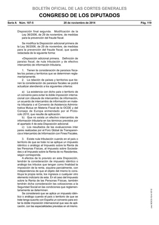 BOLETÍN OFICIAL DE LAS CORTES GENERALES
CONGRESO DE LOS DIPUTADOS
Serie A  Núm. 107-5	 20 de noviembre de 2014	 Pág. 119
Disposición final segunda.  Modificación de la
Ley 36/2006, de 29 de noviembre, de medidas
para la prevención del fraude fiscal.
Se modifica la Disposición adicional primera de
la Ley 36/2006, de 29 de noviembre, de medidas
para la prevención del fraude fiscal, que queda
redactada de la siguiente forma:
«Disposición adicional primera.  Definición de
paraíso fiscal, de nula tributación y de efectivo
intercambio de información tributaria.
1.  Tienen la consideración de paraísos fisca-
les los países y territorios que se determinen regla-
mentariamente.
2.  La relación de países y territorios que tie-
nen la consideración de paraísos fiscales se podrá
actualizar atendiendo a los siguientes criterios:
a)  La existencia con dicho país o territorio de
un convenio para evitar la doble imposición interna-
cional con cláusula de intercambio de información,
un acuerdo de intercambio de información en mate-
ria tributaria o el Convenio de Asistencia Adminis-
trativa Mutua en Materia Fiscal de la OCDE y del
Consejo de Europa enmendado por el Proto-
colo 2010, que resulte de aplicación.
b)  Que no exista un efectivo intercambio de
información tributaria en los términos previstos por
el apartado 4 de esta Disposición adicional.
c)  Los resultados de las evaluaciones inter
pares realizadas por el Foro Global de Transparen-
cia e Intercambio de Información con Fines Fiscales.
3.  Existe nula tributación cuando en el país o
territorio de que se trate no se aplique un impuesto
idéntico o análogo al Impuesto sobre la Renta de
las Personas Físicas, al Impuesto sobre Socieda-
des o al Impuesto sobre la Renta de no Residentes,
según corresponda.
A efectos de lo previsto en esta Disposición,
tendrán la consideración de impuesto idéntico o
análogo los tributos que tengan como finalidad la
imposición de la renta, siquiera parcialmente, con
independencia de que el objeto del mismo lo cons-
tituya la propia renta, los ingresos o cualquier otro
elemento indiciario de esta. En el caso del Impuesto
sobre la Renta de las Personas Físicas, también
tendrán dicha consideración las cotizaciones a la
Seguridad Social en las condiciones que reglamen-
tariamente se determinen.
Se considerará que se aplica un impuesto idén-
tico o análogo cuando el país o territorio de que se
trate tenga suscrito con España un convenio para evi-
tar la doble imposición internacional que sea de apli-
cación, con las especialidades previstas en el mismo.
cve:BOCG-10-A-107-5
 
