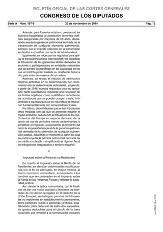 BOLETÍN OFICIAL DE LAS CORTES GENERALES
CONGRESO DE LOS DIPUTADOS
Serie A  Núm. 107-5	 20 de noviembre de 2014	 Pág. 12
Además, para fomentar el ahorro previsional, se
incentiva fiscalmente la constitución de rentas vitali-
cias aseguradas por mayores de 65 años, decla-
rando exenta la ganancia patrimonial derivada de la
transmisión de cualquier elemento patrimonial,
siempre que el importe obtenido en la transmisión
se destine a constituir una renta de tal naturaleza.
Igualmente, se refuerzan los requisitos para apli-
car la transparencia fiscal internacional y se establece
la tributación de las ganancias tácitas derivadas de
acciones o participaciones en entidades relevantes
que se pondrá de manifiesto en los supuestos en los
que el contribuyente traslade su residencia fiscal a
otro país antes de enajenar dicha cartera.
Además, se revisa el método de estimación
objetiva aplicable en la determinación del rendi-
miento neto de determinadas actividades, exigiendo,
a partir de 2016, nuevos requisitos para su aplica-
ción, tanto cuantitativos, mediante una reducción de
los límites objetivos, como cualitativos, reduciendo
las actividades que se pueden acoger a este, limi-
tándolas a aquéllas que por su naturaleza se relacio-
nan fundamentalmente con consumidores finales.
Por último, debe indicarse que se han introducido
otras medidas con las que se pretende mejorar el
medio ambiente, reduciendo la tributación de los ren-
dimientos del trabajo en especie derivado de la
cesión de uso de vehículos menos contaminantes, o
simplificar el impuesto, posponiendo al momento del
cobro la imputación temporal de la ganancia patrimo-
nial derivada de la obtención de cualquier subven-
ción pública, aclarando el momento a partir del cual
se podrá imputar la pérdida patrimonial derivada de
un crédito incobrable o simplificando el régimen fiscal
de trabajadores desplazados a territorio español.
V
Impuesto sobre la Renta de no Residentes
En cuanto al Impuesto sobre la Renta de no
Residentes, se efectúan determinadas modificacio-
nes con el fin de adecuarlo, en mayor medida, al
marco normativo comunitario, acompasarlo a los
cambios que se contemplan en el Impuesto sobre
la Renta de las Personas Físicas y reforzar la segu-
ridad jurídica.
Así, desde la óptica comunitaria, con la finali-
dad de dar una mayor claridad y favorecer las liber-
tades de circulación recogidas en el Derecho de la
Unión Europea, se distingue, para los contribuyen-
tes no residentes sin establecimiento permanente,
entre personas físicas o personas jurídicas, esta-
bleciendo, para cada uno de estos dos supuestos,
los gastos deducibles para el cálculo de la base
imponible, por remisión a la normativa del Impuesto
cve:BOCG-10-A-107-5
 