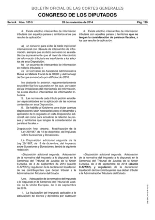 BOLETÍN OFICIAL DE LAS CORTES GENERALES
CONGRESO DE LOS DIPUTADOS
Serie A  Núm. 107-5	 20 de noviembre de 2014	 Pág. 120
4.  Existe efectivo intercambio de información
tributaria con aquellos países o territorios a los que
resulte de aplicación:
4.  Existe efectivo intercambio de información
tributaria con aquellos países o territorios que no
tengan la consideración de paraísos fiscales, a
los que resulte de aplicación:
a)  un convenio para evitar la doble imposición
internacional con cláusula de intercambio de infor-
mación, siempre que en dicho convenio no se esta-
blezca expresamente que el nivel de intercambio
de información tributaria es insuficiente a los efec-
tos de esta Disposición;
b)  un acuerdo de intercambio de información
en materia tributaria; o
c)  el Convenio de Asistencia Administrativa
Mutua en Materia Fiscal de la OCDE y del Consejo
de Europa enmendado por el Protocolo 2010.
No obstante lo anterior, reglamentariamente
se podrán fijar los supuestos en los que, por razón
de las limitaciones del intercambio de información,
no exista efectivo intercambio de información tri-
butaria.
5.  Las normas de cada tributo podrán estable-
cer especialidades en la aplicación de las normas
contenidas en esta Disposición.
6.  Se habilita al Gobierno para dictar cuantas
disposiciones sean necesarias para el desarrollo y
aplicación de lo regulado en esta Disposición adi-
cional, así como para actualizar la relación de paí-
ses y territorios que tengan la consideración de
paraísos fiscales.»
Disposición final tercera.  Modificación de la
Ley 29/1987, de 18 de diciembre, del Impuesto
sobre Sucesiones y Donaciones.
La Disposición adicional segunda de la
Ley 29/1987, de 18 de diciembre, del Impuesto
sobre Sucesiones y Donaciones, tendrá la siguiente
redacción:
«Disposición adicional segunda.  Adecuación
de la normativa del Impuesto a lo dispuesto en la
Sentencia del Tribunal de Justicia de la Unión
Europea, de 3 de septiembre de 2014 (asunto
C-127/12) y regulación de la declaración liquidación
de los contribuyentes que deban tributar a la
Administración Tributaria del Estado.
«Disposición adicional segunda.  Adecuación
de la normativa del Impuesto a lo dispuesto en la
Sentencia del Tribunal de Justicia de la Unión
Europea, de 3 de septiembre de 2014 (asunto
C-127/12), y regulación de la declaración
liquidación de los contribuyentes que deban tributar
a la Administración Tributaria del Estado.
Uno.  Adecuación de la normativa del Impuesto
a lo dispuesto en la Sentencia del Tribunal de Justi-
cia de la Unión Europea, de 3 de septiembre
de 2014.
1.  La liquidación del impuesto aplicable a la
adquisición de bienes y derechos por cualquier
cve:BOCG-10-A-107-5
 