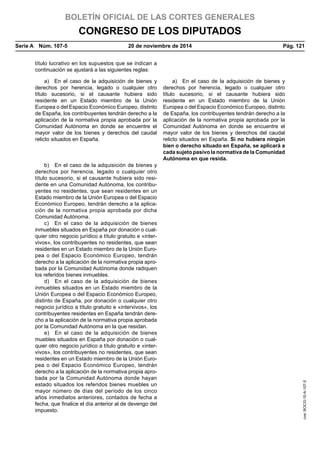 BOLETÍN OFICIAL DE LAS CORTES GENERALES
CONGRESO DE LOS DIPUTADOS
Serie A  Núm. 107-5	 20 de noviembre de 2014	 Pág. 121
título lucrativo en los supuestos que se indican a
continuación se ajustará a las siguientes reglas:
a)  En el caso de la adquisición de bienes y
derechos por herencia, legado o cualquier otro
título sucesorio, si el causante hubiera sido
residente en un Estado miembro de la Unión
Europea o del Espacio Económico Europeo, distinto
de España, los contribuyentes tendrán derecho a la
aplicación de la normativa propia aprobada por la
Comunidad Autónoma en donde se encuentre el
mayor valor de los bienes y derechos del caudal
relicto situados en España.
a)  En el caso de la adquisición de bienes y
derechos por herencia, legado o cualquier otro
título sucesorio, si el causante hubiera sido
residente en un Estado miembro de la Unión
Europea o del Espacio Económico Europeo, distinto
de España, los contribuyentes tendrán derecho a la
aplicación de la normativa propia aprobada por la
Comunidad Autónoma en donde se encuentre el
mayor valor de los bienes y derechos del caudal
relicto situados en España. Si no hubiera ningún
bien o derecho situado en España, se aplicará a
cada sujeto pasivo la normativa de la Comunidad
Autónoma en que resida.
b)  En el caso de la adquisición de bienes y
derechos por herencia, legado o cualquier otro
título sucesorio, si el causante hubiera sido resi-
dente en una Comunidad Autónoma, los contribu-
yentes no residentes, que sean residentes en un
Estado miembro de la Unión Europea o del Espacio
Económico Europeo, tendrán derecho a la aplica-
ción de la normativa propia aprobada por dicha
Comunidad Autónoma.
c)  En el caso de la adquisición de bienes
inmuebles situados en España por donación o cual-
quier otro negocio jurídico a título gratuito e «inter-
vivos», los contribuyentes no residentes, que sean
residentes en un Estado miembro de la Unión Euro-
pea o del Espacio Económico Europeo, tendrán
derecho a la aplicación de la normativa propia apro-
bada por la Comunidad Autónoma donde radiquen
los referidos bienes inmuebles.
d)  En el caso de la adquisición de bienes
inmuebles situados en un Estado miembro de la
Unión Europea o del Espacio Económico Europeo,
distinto de España, por donación o cualquier otro
negocio jurídico a título gratuito e «intervivos», los
contribuyentes residentes en España tendrán dere-
cho a la aplicación de la normativa propia aprobada
por la Comunidad Autónoma en la que residan.
e)  En el caso de la adquisición de bienes
muebles situados en España por donación o cual-
quier otro negocio jurídico a título gratuito e «inter-
vivos», los contribuyentes no residentes, que sean
residentes en un Estado miembro de la Unión Euro-
pea o del Espacio Económico Europeo, tendrán
derecho a la aplicación de la normativa propia apro-
bada por la Comunidad Autónoma donde hayan
estado situados los referidos bienes muebles un
mayor número de días del período de los cinco
años inmediatos anteriores, contados de fecha a
fecha, que finalice el día anterior al de devengo del
impuesto.
cve:BOCG-10-A-107-5
 