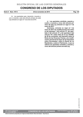 BOLETÍN OFICIAL DE LAS CORTES GENERALES
CONGRESO DE LOS DIPUTADOS
Serie A  Núm. 107-5	 20 de noviembre de 2014	 Pág. 124
b)  Los apartados seis, dieciocho, noventa y
uno y noventa y seis del artículo primero de esta
Ley entrarán en vigor el 1 de enero de 2016.
c)  Los apartados veintitrés, sesenta y
cuatro y noventa y cinco del artículo pri-
mero de esta Ley entrarán en vigor el 1 de
enero de 2017.
Asimismo, entrarán en vigor el 1 de
enero de 2017 las modificaciones de la letra
a) del apartado 1 del artículo 37, del apar-
tado 2 del artículo 37 y del apartado 6 del
artículo 101, todos ellos de la Ley 35/2006,
de 28 de noviembre, del Impuesto sobre la
Renta de las Personas Físicas y de modifi-
cación parcial de las leyes de los Impuestos
sobre Sociedades, sobre la Renta de no
Residentes y sobre el Patrimonio, a que se
refieren los apartados veintidós y sesenta y
cinco del artículo primero de esta Ley.
cve:BOCG-10-A-107-5
http://www.congreso.es		 Calle Floridablanca, s/n. 28071 Madrid
D. L.: M-12.580/1961	 CONGRESO DE LOS DIPUTADOS	 Teléf.: 91 390 60 00
Edición electrónica preparada por la Agencia Estatal Boletín Oficial del Estado – http://boe.es
 