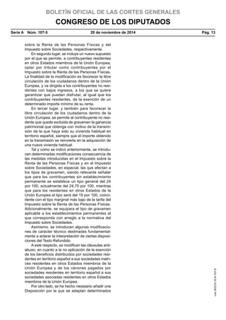 BOLETÍN OFICIAL DE LAS CORTES GENERALES
CONGRESO DE LOS DIPUTADOS
Serie A  Núm. 107-5	 20 de noviembre de 2014	 Pág. 13
sobre la Renta de las Personas Físicas y del
Impuesto sobre Sociedades, respectivamente.
En segundo lugar, se incluye un nuevo supuesto
por el que se permite, a contribuyentes residentes
en otros Estados miembros de la Unión Europea,
optar por tributar como contribuyentes por el
Impuesto sobre la Renta de las Personas Físicas.
La finalidad de la modificación es favorecer la libre
circulación de los ciudadanos dentro de la Unión
Europea, y va dirigida a los contribuyentes no resi-
dentes con bajos ingresos, a los que se quiere
garantizar que puedan disfrutar, al igual que los
contribuyentes residentes, de la exención de un
determinado importe mínimo de su renta.
En tercer lugar, y también para favorecer la
libre circulación de los ciudadanos dentro de la
Unión Europea, se permite al contribuyente no resi-
dente que quede excluida de gravamen la ganancia
patrimonial que obtenga con motivo de la transmi-
sión de la que haya sido su vivienda habitual en
territorio español, siempre que el importe obtenido
en la transmisión se reinvierta en la adquisición de
una nueva vivienda habitual.
Tal y como se indicó anteriormente, se introdu-
cen determinadas modificaciones consecuencia de
las medidas introducidas en el Impuesto sobre la
Renta de las Personas Físicas y en el Impuesto
sobre Sociedades, en especial, las que afectan a
los tipos de gravamen, siendo relevante señalar
que para los contribuyentes sin establecimiento
permanente se establece un tipo general del 24
por 100, actualmente del 24,75 por 100, mientras
que para los residentes en otros Estados de la
Unión Europea el tipo será del 19 por 100, coinci-
dente con el tipo marginal más bajo de la tarifa del
Impuesto sobre la Renta de las Personas Físicas.
Adicionalmente, se equipara el tipo de gravamen
aplicable a los establecimientos permanentes al
que corresponda con arreglo a la normativa del
Impuesto sobre Sociedades.
Asimismo, se introducen algunas modificacio-
nes de carácter técnico destinadas fundamental-
mente a aclarar la interpretación de ciertas disposi-
ciones del Texto Refundido.
A este respecto, se modifican las cláusulas anti-
abuso, en cuanto a la no aplicación de la exención
de los beneficios distribuidos por sociedades resi-
dentes en territorio español a sus sociedades matri-
ces residentes en otros Estados miembros de la
Unión Europea y de los cánones pagados por
sociedades residentes en territorio español a sus
sociedades asociadas residentes en otros Estados
miembros de la Unión Europea.
Por otro lado, se ha hecho necesario añadir una
Disposición por la que se adaptan determinados
cve:BOCG-10-A-107-5
 