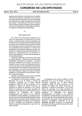 BOLETÍN OFICIAL DE LAS CORTES GENERALES
CONGRESO DE LOS DIPUTADOS
Serie A  Núm. 107-5	 20 de noviembre de 2014	 Pág. 14
aspectos de la atribución de beneficios a los estable-
cimientos permanentes, aplicable a los convenios
para evitar la doble imposición suscritos por España
que contemplen la versión aprobada en el año 2010
del artículo 7 del Modelo de Convenio Tributario
sobre la Renta y sobre el Patrimonio de la Organiza-
ción para la Cooperación y el Desarrollo Económico,
en relación a los beneficios empresariales.
VI
Otras disposiciones
Con base en la información obtenida en el
marco de intercambios de información con otros
países, la Administración tributaria española tuvo
conocimiento de la existencia de contribuyentes del
Impuesto sobre la Renta de las Personas Físicas
que habiendo percibido rendimientos por pensio-
nes procedentes del extranjero no habían sido
declaradas correctamente. Respecto de tales ren-
dimientos, la Agencia Estatal de Administración Tri-
butaria, en cumplimiento de sus funciones, ha
venido desarrollando las actuaciones de regulariza-
ción correspondientes.
Dadas las especiales circunstancias del colec-
tivo social afectado —personas de avanzada edad
trasladadas recientemente a España—, se estima
necesario establecer por razones de justicia y
cohesión social, a través de la Disposición adicio-
nal única de esta Ley, la posibilidad de regularizar
voluntariamente con exclusión de sanciones, recar-
gos e intereses, o en caso de que las actuaciones
de la Administración tributaria ya hayan concluido,
establecer la condonación de las sanciones, recar-
gos o intereses girados.
Además, se modifican otras normas mediante
las correspondientes disposiciones finales.
La Disposición final primera modifica el Texto
Refundido de la Ley de Planes y Fondos de
Pensiones, aprobado por el Real Decreto
Legislativo 1/2002, de 29 de noviembre, con la
finalidad de adaptar los límites financieros de
aportación a planes de pensiones a los nuevos
límites de reducción en la base imponible del
Impuesto sobre la Renta de las Personas Físicas y
establecer la posibilidad de disponer
anticipadamente del importe de los derechos
consolidados correspondientes a aportaciones con
al menos diez años de antigüedad de determinados
instrumentos de previsión social. Respecto de los
derechos consolidados existentes a 31 de diciembre
de 2014, mediante una Disposición transitoria,
también se permite la disposición a partir del 1 de
enero de 2025.
La Disposición final primera modifica el Texto
Refundido de la Ley de Planes y Fondos de
Pensiones, aprobado por el Real Decreto
Legislativo 1/2002, de 29 de noviembre, con la
finalidad de adaptar los límites financieros de
aportación a planes de pensiones a los nuevos
límites de reducción en la base imponible del
Impuesto sobre la Renta de las Personas Físicas y
establecer la posibilidad de disponer
anticipadamente del importe de los derechos
consolidados correspondientes a aportaciones con
al menos diez años de antigüedad de determinados
instrumentos de previsión social. Respecto de los
derechos consolidados existentes a 31 de
diciembre de 2015, mediante una Disposición
transitoria, también se permite la disposición a partir
del 1 de enero de 2025.
cve:BOCG-10-A-107-5
 