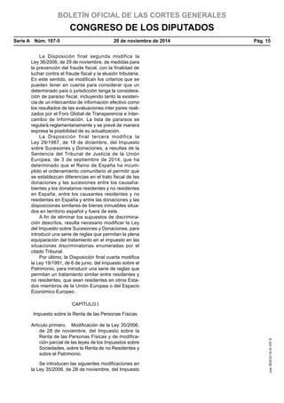 BOLETÍN OFICIAL DE LAS CORTES GENERALES
CONGRESO DE LOS DIPUTADOS
Serie A  Núm. 107-5	 20 de noviembre de 2014	 Pág. 15
La Disposición final segunda modifica la
Ley 36/2006, de 29 de noviembre, de medidas para
la prevención del fraude fiscal, con la finalidad de
luchar contra el fraude fiscal y la elusión tributaria.
En este sentido, se modifican los criterios que se
pueden tener en cuenta para considerar que un
determinado país o jurisdicción tenga la considera-
ción de paraíso fiscal, incluyendo tanto la existen-
cia de un intercambio de información efectivo como
los resultados de las evaluaciones inter pares reali-
zados por el Foro Global de Transparencia e Inter-
cambio de Información. La lista de paraísos se
regulará reglamentariamente y se prevé de manera
expresa la posibilidad de su actualización.
La Disposición final tercera modifica la
Ley 29/1987, de 18 de diciembre, del Impuesto
sobre Sucesiones y Donaciones, a resultas de la
Sentencia del Tribunal de Justicia de la Unión
Europea, de 3 de septiembre de 2014, que ha
determinado que el Reino de España ha incum-
plido el ordenamiento comunitario al permitir que
se establezcan diferencias en el trato fiscal de las
donaciones y las sucesiones entre los causaha-
bientes y los donatarios residentes y no residentes
en España, entre los causantes residentes y no
residentes en España y entre las donaciones y las
disposiciones similares de bienes inmuebles situa-
dos en territorio español y fuera de este.
A fin de eliminar los supuestos de discrimina-
ción descritos, resulta necesario modificar la Ley
del Impuesto sobre Sucesiones y Donaciones, para
introducir una serie de reglas que permitan la plena
equiparación del tratamiento en el impuesto en las
situaciones discriminatorias enumeradas por el
citado Tribunal.
Por último, la Disposición final cuarta modifica
la Ley 19/1991, de 6 de junio, del Impuesto sobre el
Patrimonio, para introducir una serie de reglas que
permitan un tratamiento similar entre residentes y
no residentes, que sean residentes en otros Esta-
dos miembros de la Unión Europea o del Espacio
Económico Europeo.
CAPÍTULO I
Impuesto sobre la Renta de las Personas Físicas
Artículo primero.  Modificación de la Ley 35/2006,
de 28 de noviembre, del Impuesto sobre la
Renta de las Personas Físicas y de modifica-
ción parcial de las leyes de los Impuestos sobre
Sociedades, sobre la Renta de no Residentes y
sobre el Patrimonio.
Se introducen las siguientes modificaciones en
la Ley 35/2006, de 28 de noviembre, del Impuesto
cve:BOCG-10-A-107-5
 