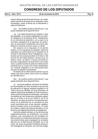 BOLETÍN OFICIAL DE LAS CORTES GENERALES
CONGRESO DE LOS DIPUTADOS
Serie A  Núm. 107-5	 20 de noviembre de 2014	 Pág. 16
sobre la Renta de las Personas Físicas y de modifi-
cación parcial de las leyes de los Impuestos sobre
Sociedades, sobre la Renta de no Residentes y
sobre el Patrimonio:
Uno.  Se modifica la letra e) del artículo 7, que
queda redactada de la siguiente forma:
«e)  Las indemnizaciones por despido o cese
del trabajador, en la cuantía establecida con carác-
ter obligatorio en el Estatuto de los Trabajadores,
en su normativa de desarrollo o, en su caso, en la
normativa reguladora de la ejecución de senten-
cias, sin que pueda considerarse como tal la esta-
blecida en virtud de convenio, pacto o contrato.
Sin perjuicio de lo dispuesto en el párrafo
anterior, en los supuestos de despidos colectivos
realizados de conformidad con lo dispuesto en el
artículo 51 del Estatuto de los Trabajadores, o pro-
ducidos por las causas previstas en la letra c) del
artículo 52 del citado Estatuto, siempre que, en
ambos casos, se deban a causas económicas,
técnicas, organizativas, de producción o por fuerza
mayor, quedará exenta la parte de indemnización
percibida que no supere los límites establecidos
con carácter obligatorio en el mencionado Esta-
tuto para el despido improcedente.
El importe de la indemnización exenta a que se
refiere esta letra tendrá como límite la cantidad
de 180.000 euros.»
Dos.  Se modifica la letra j) del artículo 7, que
queda redactada de la siguiente forma:
«j)  Las becas públicas, las becas concedidas
por las entidades sin fines lucrativos a las que sea
de aplicación el régimen especial regulado en el
Título II de la Ley 49/2002, de 23 de diciembre, de
régimen fiscal de las entidades sin fines lucrativos y
de los incentivos fiscales al mecenazgo, y las becas
concedidas por las fundaciones bancarias regula-
das en el Título II de la Ley 26/2013, de 27 de
diciembre, de cajas de ahorros y fundaciones ban-
carias en el desarrollo de su actividad de obra
social, percibidas para cursar estudios reglados,
tanto en España como en el extranjero, en todos
los niveles y grados del sistema educativo, en los
términos que reglamentariamente se establezcan.
Asimismo estarán exentas, en los términos que
reglamentariamente se establezcan, las becas
públicas y las concedidas por las entidades sin
fines lucrativos y fundaciones bancarias menciona-
das anteriormente para investigación en el ámbito
descrito por el Real Decreto 63/2006, de 27 de
enero, por el que se aprueba el Estatuto del perso-
nal investigador en formación, así como las otorga-
cve:BOCG-10-A-107-5
 