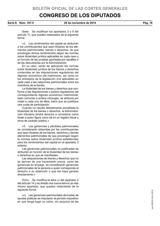 BOLETÍN OFICIAL DE LAS CORTES GENERALES
CONGRESO DE LOS DIPUTADOS
Serie A  Núm. 107-5	 20 de noviembre de 2014	 Pág. 18
Siete.  Se modifican los apartados 3 y 5 del
artículo 11, que quedan redactados de la siguiente
forma:
«3.  Los rendimientos del capital se atribuirán
a los contribuyentes que sean titulares de los ele-
mentos patrimoniales, bienes o derechos, de que
provengan dichos rendimientos según las normas
sobre titularidad jurídica aplicables en cada caso y
en función de las pruebas aportadas por aquéllos o
de las descubiertas por la Administración.
En su caso, serán de aplicación las normas
sobre titularidad jurídica de los bienes y derechos
contenidas en las disposiciones reguladoras del
régimen económico del matrimonio, así como en
los preceptos de la legislación civil aplicables en
cada caso a las relaciones patrimoniales entre los
miembros de la familia.
La titularidad de los bienes y derechos que con-
forme a las disposiciones o pactos reguladores del
correspondiente régimen económico matrimonial,
sean comunes a ambos cónyuges, se atribuirá por
mitad a cada uno de ellos, salvo que se justifique
otra cuota de participación.
Cuando no resulte debidamente acreditada la
titularidad de los bienes o derechos, la Administra-
ción tributaria tendrá derecho a considerar como
titular a quien figure como tal en un registro fiscal u
otros de carácter público.»
«5.  Las ganancias y pérdidas patrimoniales
se considerarán obtenidas por los contribuyentes
que sean titulares de los bienes, derechos y demás
elementos patrimoniales de que provengan según
la normas sobre titularidad jurídica establecidas
para los rendimientos del capital en el apartado 3
anterior.
Las ganancias patrimoniales no justificadas se
atribuirán en función de la titularidad de los bienes
o derechos en que se manifiesten.
Las adquisiciones de bienes y derechos que no
se deriven de una transmisión previa, como las
ganancias en el juego, se considerarán ganancias
patrimoniales de la persona a quien corresponda el
derecho a su obtención o que las haya ganado
directamente.»
Ocho.  Se modifica la letra c) del apartado 2
del artículo 14 y se añade una nueva letra k) en ese
mismo apartado, que quedan redactadas de la
siguiente forma:
«c)  Las ganancias patrimoniales derivadas de
ayudas públicas se imputarán al período impositivo
en que tenga lugar su cobro, sin perjuicio de las
cve:BOCG-10-A-107-5
 