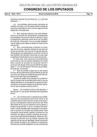 BOLETÍN OFICIAL DE LAS CORTES GENERALES
CONGRESO DE LOS DIPUTADOS
Serie A  Núm. 107-5	 20 de noviembre de 2014	 Pág. 19
opciones previstas en las letras g), i) y j) de este
apartado.»
«k)  Las pérdidas patrimoniales derivadas de
créditos vencidos y no cobrados podrán imputarse
al período impositivo en que concurra alguna de las
siguientes circunstancias:
1.º  Que adquiera eficacia una quita estable-
cida en un acuerdo de refinanciación judicialmente
homologable a los que se refiere el artículo 71 bis y
la Disposición adicional cuarta de la Ley 22/2003,
de 9 de julio, Concursal, o en un acuerdo extrajudi-
cial de pagos a los cuales se refiere el Título X de la
misma Ley.
2.º  Que, encontrándose el deudor en situa-
ción de concurso, adquiera eficacia el convenio en
el que se acuerde una quita en el importe del cré-
dito conforme a lo dispuesto en el artículo 133 de la
Ley 22/2003, de 9 de julio, Concursal, en cuyo caso
la pérdida se computará por la cuantía de la quita.
En otro caso, que concluya el procedimiento
concursal sin que se hubiera satisfecho el crédito
salvo cuando se acuerde la conclusión del con-
curso por las causas a las que se refieren los apar-
tados 1º, 4º y 5º del artículo 176 de la Ley 22/2003,
de 9 de julio, Concursal.
3.º  Que se cumpla el plazo de un año desde
el inicio del procedimiento judicial distinto de los de
concurso que tenga por objeto la ejecución del cré-
dito sin que este haya sido satisfecho.
Cuando el crédito fuera cobrado con posteriori-
dad al cómputo de la pérdida patrimonial a que se
refiere esta letra k), se imputará una ganancia patri-
monial por el importe cobrado en el período imposi-
tivo en que se produzca dicho cobro.»
Nueve.  Se modifica la letra f) del apartado 1
del artículo 17, que queda redactada de la siguiente
forma:
«f)  Las contribuciones o aportaciones satisfe-
chas por los empresarios para hacer frente a los
compromisos por pensiones en los términos previs-
tos por la Disposición adicional primera del Texto
Refundido de la Ley de regulación de los planes y
fondos de pensiones, y en su normativa de desa-
rrollo, cuando aquellas sean imputadas a las perso-
nas a quienes se vinculen las prestaciones. Esta
imputación fiscal tendrá carácter voluntario en los
contratos de seguro colectivo distintos de los pla-
nes de previsión social empresarial, debiendo man-
tenerse la decisión que se adopte respecto del
resto de primas que se satisfagan hasta la extinción
del contrato de seguro. No obstante, la imputación
fiscal tendrá carácter obligatorio en los contratos de
cve:BOCG-10-A-107-5
 