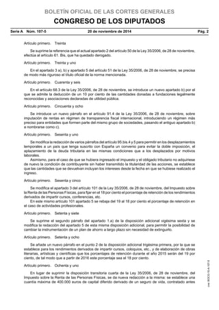 BOLETÍN OFICIAL DE LAS CORTES GENERALES
CONGRESO DE LOS DIPUTADOS
Serie A  Núm. 107-5	 20 de noviembre de 2014	 Pág. 2
Artículo primero.  Treinta
Se suprime la referencia que el actual apartado 2 del artículo 50 de la Ley 35/2006, de 28 de noviembre,
efectúa al artículo 61. Bis, que ha quedado derogado.
Artículo primero.  Treinta y uno
En el apartado 3 a), b) y apartado 5 del artículo 51 de la Ley 35/2006, de 28 de noviembre, se precisa
de modo más riguroso el título oficial de la norma mencionada.
Artículo primero.  Cuarenta y seis
En el artículo 68.3 de la Ley 35/2006, de 28 de noviembre, se introduce un nuevo apartado b) por el
que se admite la deducción de un 10 por ciento de las cantidades donadas a fundaciones legalmente
reconocidas y asociaciones declaradas de utilidad pública.
Artículo primero.  Cincuenta y ocho
Se introduce un nuevo párrafo en el artículo 91.4 de la Ley 35/2006, de 28 de noviembre, sobre
imputación de rentas en régimen de transparencia fiscal internacional, introduciendo un régimen más
preciso para entidades que formen parte del mismo grupo de sociedades, pasando el antiguo apartado b)
a nombrarse como c).
Artículo primero.  Sesenta y uno
Se modifica la redacción de varios párrafos del artículo 95.bis.4 y 5 para permitir en los desplazamientos
temporales a un país que tenga suscrito con España un convenio para evitar la doble imposición, el
aplazamiento de la deuda tributaria en las mismas condiciones que a los desplazados por motivos
laborales.
Asimismo, para el caso de que se hubiera ingresado el impuesto y el obligado tributario no adquiriese
de nuevo la condición de contribuyente sin haber transmitido la titularidad de las acciones, se establece
que las cantidades que se devuelvan incluyan los intereses desde la fecha en que se hubiese realizado el
ingreso.
Artículo primero.  Sesenta y cinco
Se modifica el apartado 3 del artículo 101 de la Ley 35/2006, de 28 de noviembre, del Impuesto sobre
la Renta de las Personas Físicas, para fijar en el 18 por ciento el porcentaje de retención de los rendimientos
derivados de impartir cursos, conferencias, etc.
En este mismo artículo 101 apartado 5 se rebaja del 19 al 18 por ciento el porcentaje de retención en
el caso de actividades profesionales.
Artículo primero.  Setenta y siete
Se suprime el segundo párrafo del apartado 1.a) de la disposición adicional vigésima sexta y se
modifica la redacción del apartado 5 de esta misma disposición adicional, para permitir la posibilidad de
cambiar la instrumentación de un plan de ahorro a largo plazo sin necesidad de extinguirlo.
Artículo primero.  Setenta y ocho
Se añade un nuevo párrafo en el punto 2 de la disposición adicional trigésima primera, por la que se
establece para los rendimientos derivados de impartir cursos, coloquios, etc., y de elaboración de obras
literarias, artísticas y científicas que los porcentajes de retención durante el año 2015 serán del 19 por
ciento, de tal modo que a partir de 2016 este porcentaje sea el 18 por ciento.
Artículo primero.  Ochenta y uno
En lugar de suprimir la disposición transitoria cuarta de la Ley 35/2006, de 28 de noviembre, del
Impuesto sobre la Renta de las Personas Físicas, se da nueva redacción a la misma: se establece una
cuantía máxima de 400.000 euros de capital diferido derivado de un seguro de vida, contratado antes
cve:BOCG-10-A-107-5
 