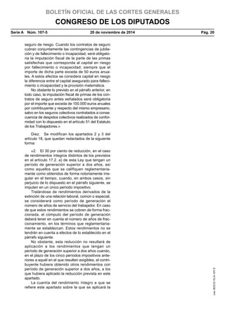 BOLETÍN OFICIAL DE LAS CORTES GENERALES
CONGRESO DE LOS DIPUTADOS
Serie A  Núm. 107-5	 20 de noviembre de 2014	 Pág. 20
seguro de riesgo. Cuando los contratos de seguro
cubran conjuntamente las contingencias de jubila-
ción y de fallecimiento o incapacidad, será obligato-
ria la imputación fiscal de la parte de las primas
satisfechas que corresponda al capital en riesgo
por fallecimiento o incapacidad, siempre que el
importe de dicha parte exceda de 50 euros anua-
les. A estos efectos se considera capital en riesgo
la diferencia entre el capital asegurado para falleci-
miento o incapacidad y la provisión matemática.
No obstante lo previsto en el párrafo anterior, en
todo caso, la imputación fiscal de primas de los con-
tratos de seguro antes señalados será obligatoria
por el importe que exceda de 100.000 euros anuales
por contribuyente y respecto del mismo empresario,
salvo en los seguros colectivos contratados a conse-
cuencia de despidos colectivos realizados de confor-
midad con lo dispuesto en el artículo 51 del Estatuto
de los Trabajadores.»
Diez.  Se modifican los apartados 2 y 3 del
artículo 18, que quedan redactados de la siguiente
forma:
«2.  El 30 por ciento de reducción, en el caso
de rendimientos íntegros distintos de los previstos
en el artículo 17.2. a) de esta Ley que tengan un
período de generación superior a dos años, así
como aquellos que se califiquen reglamentaria-
mente como obtenidos de forma notoriamente irre-
gular en el tiempo, cuando, en ambos casos, sin
perjuicio de lo dispuesto en el párrafo siguiente, se
imputen en un único período impositivo.
Tratándose de rendimientos derivados de la
extinción de una relación laboral, común o especial,
se considerará como período de generación el
número de años de servicio del trabajador. En caso
de que estos rendimientos se cobren de forma frac-
cionada, el cómputo del período de generación
deberá tener en cuenta el número de años de frac-
cionamiento, en los términos que reglamentaria-
mente se establezcan. Estos rendimientos no se
tendrán en cuenta a efectos de lo establecido en el
párrafo siguiente.
No obstante, esta reducción no resultará de
aplicación a los rendimientos que tengan un
período de generación superior a dos años cuando,
en el plazo de los cinco períodos impositivos ante-
riores a aquél en el que resulten exigibles, el contri-
buyente hubiera obtenido otros rendimientos con
período de generación superior a dos años, a los
que hubiera aplicado la reducción prevista en este
apartado.
La cuantía del rendimiento íntegro a que se
refiere este apartado sobre la que se aplicará la
cve:BOCG-10-A-107-5
 