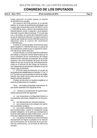 BOLETÍN OFICIAL DE LAS CORTES GENERALES
CONGRESO DE LOS DIPUTADOS
Serie A  Núm. 107-5	 20 de noviembre de 2014	 Pág. 21
citada reducción no podrá superar el importe
de 300.000 euros anuales.
Sin perjuicio del límite previsto en el párrafo
anterior, en el caso de rendimientos del trabajo cuya
cuantía esté comprendida entre 700.000,01 euros
y 1.000.000 de euros y deriven de la extinción de la
relación laboral, común o especial, o de la relación
mercantil a que se refiere el artículo 17.2 e) de esta
Ley, o de ambas, la cuantía del rendimiento sobre
la que se aplicará la reducción no podrá superar el
importe que resulte de minorar 300.000 euros en la
diferencia entre la cuantía del rendimiento
y 700.000 euros.
Cuando la cuantía de tales rendimientos fuera
igual o superior a 1.000.000 de euros, la cuantía de
los rendimientos sobre la que se aplicará la reduc-
ción del 30 por ciento será cero.
A estos efectos, la cuantía total del rendimiento
del trabajo a computar vendrá determinada por la
suma aritmética de los rendimientos del trabajo
anteriormente indicados procedentes de la propia
empresa o de otras empresas del grupo de socie-
dades en las que concurran las circunstancias pre-
vistas en el artículo 42 del Código de Comercio,
con independencia del período impositivo al que se
impute cada rendimiento.
3.  El 30 por ciento de reducción, en el caso de
las prestaciones establecidas en el artículo 17.2.a) 1.ª
y 2.ª de esta Ley que se perciban en forma de capital,
siempre que hayan transcurrido más de dos años
desde la primera aportación.
El plazo de dos años no resultará exigible en el
caso de prestaciones por invalidez.»
Once.  Se modifica el apartado 2 del artículo 19,
que queda redactado de la siguiente forma:
«2.  Tendrán la consideración de gastos dedu-
cibles exclusivamente los siguientes:
a)  Las cotizaciones a la Seguridad Social o a
mutualidades generales obligatorias de funciona-
rios.
b)  Las detracciones por derechos pasivos.
c)  Las cotizaciones a los colegios de huérfa-
nos o entidades similares.
d)  Las cuotas satisfechas a sindicatos y cole-
gios profesionales, cuando la colegiación tenga
carácter obligatorio, en la parte que corresponda a
los fines esenciales de estas instituciones, y con el
límite que reglamentariamente se establezca.
e)  Los gastos de defensa jurídica derivados
directamente de litigios suscitados en la relación
del contribuyente con la persona de la que per-
cibe los rendimientos, con el límite de 300 euros
anuales.
cve:BOCG-10-A-107-5
 