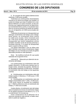 BOLETÍN OFICIAL DE LAS CORTES GENERALES
CONGRESO DE LOS DIPUTADOS
Serie A  Núm. 107-5	 20 de noviembre de 2014	 Pág. 22
f)  En concepto de otros gastos distintos de los
anteriores, 2.000 euros anuales.
Tratándose de contribuyentes desempleados
inscritos en la oficina de empleo que acepten un
puesto de trabajo que exija el traslado de su resi-
dencia habitual a un nuevo municipio, en las con-
diciones que reglamentariamente se determinen,
se incrementará dicha cuantía, en el periodo impo-
sitivo en el que se produzca el cambio de residen-
cia y en el siguiente, en 2.000 euros anuales adi-
cionales.
Tratándose de personas con discapacidad que
obtengan rendimientos del trabajo como trabaja-
dores activos, se incrementará dicha cuantía
en 3.500 euros anuales. Dicho incremento será
de 7.750 euros anuales, para las personas con
discapacidad que siendo trabajadores activos
acrediten necesitar ayuda de terceras personas o
movilidad reducida, o un grado de discapacidad
igual o superior al 65 por ciento.
Los gastos deducibles a que se refiere esta
letra f) tendrán como límite el rendimiento íntegro
del trabajo una vez minorado por el resto de gastos
deducibles previstos en este apartado.»
Doce.  Se modifica el artículo 20, que queda
redactado de la siguiente forma:
«Artículo 20.  Reducción por obtención de ren-
dimientos del trabajo.
Los contribuyentes con rendimientos netos del
trabajo inferiores a 14.450 euros siempre que no
tengan rentas, excluidas las exentas, distintas de
las del trabajo superiores a 6.500 euros, minorarán
el rendimiento neto del trabajo en las siguientes
cuantías:
a)  Contribuyentes con rendimientos netos del
trabajo iguales o inferiores a 11.250 euros: 3.700
euros anuales.
b)  Contribuyentes con rendimientos netos del
trabajo comprendidos entre 11.250 y 14.450 euros:
3.700 euros menos el resultado de multiplicar
por 1,15625 la diferencia entre el rendimiento del
trabajo y 11.250 euros anuales.
A estos efectos, el rendimiento neto del trabajo
será el resultante de minorar el rendimiento íntegro
en los gastos previstos en las letras a), b), c), d)
y e) del artículo 19.2 de esta Ley.
Como consecuencia de la aplicación de la
reducción prevista en este artículo, el saldo resul-
tante no podrá ser negativo.»
cve:BOCG-10-A-107-5
 