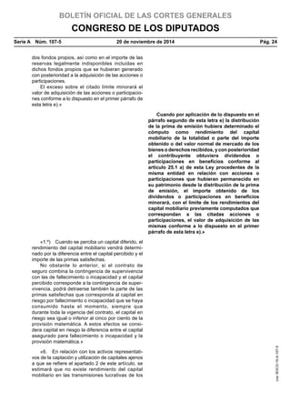 BOLETÍN OFICIAL DE LAS CORTES GENERALES
CONGRESO DE LOS DIPUTADOS
Serie A  Núm. 107-5	 20 de noviembre de 2014	 Pág. 24
dos fondos propios, así como en el importe de las
reservas legalmente indisponibles incluidas en
dichos fondos propios que se hubieran generado
con posterioridad a la adquisición de las acciones o
participaciones.
El exceso sobre el citado límite minorará el
valor de adquisición de las acciones o participacio-
nes conforme a lo dispuesto en el primer párrafo de
esta letra e).»
Cuando por aplicación de lo dispuesto en el
párrafo segundo de esta letra e) la distribución
de la prima de emisión hubiera determinado el
cómputo como rendimiento del capital
mobiliario de la totalidad o parte del importe
obtenido o del valor normal de mercado de los
bienes o derechos recibidos, y con posterioridad
el contribuyente obtuviera dividendos o
participaciones en beneficios conforme al
artículo 25.1 a) de esta Ley procedentes de la
misma entidad en relación con acciones o
participaciones que hubieran permanecido en
su patrimonio desde la distribución de la prima
de emisión, el importe obtenido de los
dividendos o participaciones en beneficios
minorará, con el límite de los rendimientos del
capital mobiliario previamente computados que
correspondan a las citadas acciones o
participaciones, el valor de adquisición de las
mismas conforme a lo dispuesto en el primer
párrafo de esta letra e).»
«1.º)  Cuando se perciba un capital diferido, el
rendimiento del capital mobiliario vendrá determi-
nado por la diferencia entre el capital percibido y el
importe de las primas satisfechas.
No obstante lo anterior, si el contrato de
seguro combina la contingencia de supervivencia
con las de fallecimiento o incapacidad y el capital
percibido corresponde a la contingencia de super-
vivencia, podrá detraerse también la parte de las
primas satisfechas que corresponda al capital en
riesgo por fallecimiento o incapacidad que se haya
consumido hasta el momento, siempre que
durante toda la vigencia del contrato, el capital en
riesgo sea igual o inferior al cinco por ciento de la
provisión matemática. A estos efectos se consi-
dera capital en riesgo la diferencia entre el capital
asegurado para fallecimiento o incapacidad y la
provisión matemática.»
«6.  En relación con los activos representati-
vos de la captación y utilización de capitales ajenos
a que se refiere el apartado 2 de este artículo, se
estimará que no existe rendimiento del capital
mobiliario en las transmisiones lucrativas de los
cve:BOCG-10-A-107-5
 