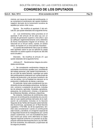 BOLETÍN OFICIAL DE LAS CORTES GENERALES
CONGRESO DE LOS DIPUTADOS
Serie A  Núm. 107-5	 20 de noviembre de 2014	 Pág. 25
mismos, por causa de muerte del contribuyente, ni
se computará el rendimiento del capital mobiliario
negativo derivado de la transmisión lucrativa de
aquellos por actos «inter vivos».
Quince.  Se modifica el apartado 2 del artí-
culo 26, que queda redactado de la siguiente forma:
«2.  Los rendimientos netos previstos en el
apartado 4 del artículo 25 de esta Ley con un
período de generación superior a dos años o que
se califiquen reglamentariamente como obtenidos
de forma notoriamente irregular en el tiempo, se
reducirán en un 30 por ciento, cuando, en ambos
casos, se imputen en un único período impositivo.
La cuantía del rendimiento neto a que se refiere
este apartado sobre la que se aplicará la citada
reducción no podrá superar el importe de 300.000
euros anuales.»
Dieciséis.  Se modifica el artículo 27, que
queda redactado de la siguiente forma:
«Artículo 27.  Rendimientos íntegros de activi-
dades económicas.
1.  Se considerarán rendimientos íntegros de
actividades económicas aquellos que, procediendo
del trabajo personal y del capital conjuntamente, o
de uno solo de estos factores, supongan por parte
del contribuyente la ordenación por cuenta propia de
medios de producción y de recursos humanos o de
uno de ambos, con la finalidad de intervenir en la
producción o distribución de bienes o servicios.
En particular, tienen esta consideración los ren-
dimientos de las actividades extractivas, de fabrica-
ción, comercio o prestación de servicios, incluidas
las de artesanía, agrícolas, forestales, ganaderas,
pesqueras, de construcción, mineras, y el ejercicio
de profesiones liberales, artísticas y deportivas.
No obstante, tratándose de rendimientos obte-
nidos por el contribuyente procedentes de una enti-
dad en cuyo capital participe derivados de la reali-
zación de actividades incluidas en la Sección
Segunda de las Tarifas del Impuesto sobre Activida-
des Económicas, aprobadas por el Real Decreto
Legislativo 1175/1990, de 28 de septiembre, ten-
drán esta consideración cuando el contribuyente
esté incluido, a tal efecto, en el régimen especial de
la Seguridad Social de los trabajadores por cuenta
propia o autónomos, o en una mutualidad de previ-
sión social que actúe como alternativa al citado
régimen especial conforme a lo previsto en la Dis-
posición adicional decimoquinta de la Ley 30/1995,
de 8 de noviembre, de ordenación y supervisión de
los seguros privados.
cve:BOCG-10-A-107-5
 