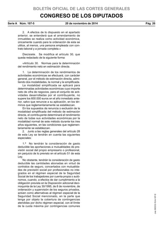 BOLETÍN OFICIAL DE LAS CORTES GENERALES
CONGRESO DE LOS DIPUTADOS
Serie A  Núm. 107-5	 20 de noviembre de 2014	 Pág. 26
2.  A efectos de lo dispuesto en el apartado
anterior, se entenderá que el arrendamiento de
inmuebles se realiza como actividad económica,
únicamente cuando para la ordenación de esta se
utilice, al menos, una persona empleada con con-
trato laboral y a jornada completa.»
Diecisiete.  Se modifica el artículo 30, que
queda redactado de la siguiente forma:
«Artículo 30.  Normas para la determinación
del rendimiento neto en estimación directa.
1.  La determinación de los rendimientos de
actividades económicas se efectuará, con carácter
general, por el método de estimación directa, admi-
tiendo dos modalidades, la normal y la simplificada.
La modalidad simplificada se aplicará para
determinadas actividades económicas cuyo importe
neto de cifra de negocios, para el conjunto de acti-
vidades desarrolladas por el contribuyente, no
supere los 600.000 euros en el año inmediato ante-
rior, salvo que renuncie a su aplicación, en los tér-
minos que reglamentariamente se establezcan.
En los supuestos de renuncia o exclusión de la
modalidad simplificada del método de estimación
directa, el contribuyente determinará el rendimiento
neto de todas sus actividades económicas por la
modalidad normal de este método durante los tres
años siguientes, en las condiciones que reglamen-
tariamente se establezcan.
2.  Junto a las reglas generales del artículo 28
de esta Ley se tendrán en cuenta las siguientes
especiales:
1.ª  No tendrán la consideración de gasto
deducible las aportaciones a mutualidades de pre-
visión social del propio empresario o profesional,
sin perjuicio de lo previsto en el artículo 51 de esta
Ley.
No obstante, tendrán la consideración de gasto
deducible las cantidades abonadas en virtud de
contratos de seguro, concertados con mutualida-
des de previsión social por profesionales no inte-
grados en el régimen especial de la Seguridad
Social de los trabajadores por cuenta propia o autó-
nomos, cuando, a efectos de dar cumplimiento a la
obligación prevista en la Disposición adicional deci-
moquinta de la Ley 30/1995, de 8 de noviembre, de
ordenación y supervisión de los seguros privados,
actúen como alternativas al régimen especial de la
Seguridad Social mencionado, en la parte que
tenga por objeto la cobertura de contingencias
atendidas por dicho régimen especial, con el límite
de la cuota máxima por contingencias comunes
cve:BOCG-10-A-107-5
 