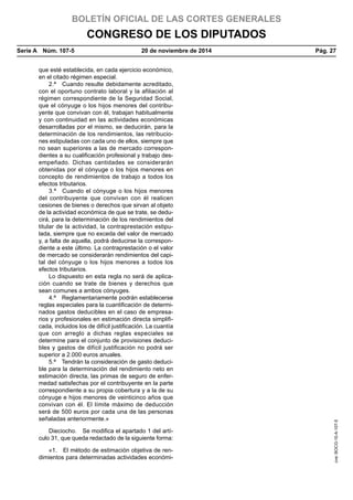 BOLETÍN OFICIAL DE LAS CORTES GENERALES
CONGRESO DE LOS DIPUTADOS
Serie A  Núm. 107-5	 20 de noviembre de 2014	 Pág. 27
que esté establecida, en cada ejercicio económico,
en el citado régimen especial.
2.ª  Cuando resulte debidamente acreditado,
con el oportuno contrato laboral y la afiliación al
régimen correspondiente de la Seguridad Social,
que el cónyuge o los hijos menores del contribu-
yente que convivan con él, trabajan habitualmente
y con continuidad en las actividades económicas
desarrolladas por el mismo, se deducirán, para la
determinación de los rendimientos, las retribucio-
nes estipuladas con cada uno de ellos, siempre que
no sean superiores a las de mercado correspon-
dientes a su cualificación profesional y trabajo des-
empeñado. Dichas cantidades se considerarán
obtenidas por el cónyuge o los hijos menores en
concepto de rendimientos de trabajo a todos los
efectos tributarios.
3.ª  Cuando el cónyuge o los hijos menores
del contribuyente que convivan con él realicen
cesiones de bienes o derechos que sirvan al objeto
de la actividad económica de que se trate, se dedu-
cirá, para la determinación de los rendimientos del
titular de la actividad, la contraprestación estipu-
lada, siempre que no exceda del valor de mercado
y, a falta de aquella, podrá deducirse la correspon-
diente a este último. La contraprestación o el valor
de mercado se considerarán rendimientos del capi-
tal del cónyuge o los hijos menores a todos los
efectos tributarios.
Lo dispuesto en esta regla no será de aplica-
ción cuando se trate de bienes y derechos que
sean comunes a ambos cónyuges.
4.ª  Reglamentariamente podrán establecerse
reglas especiales para la cuantificación de determi-
nados gastos deducibles en el caso de empresa-
rios y profesionales en estimación directa simplifi-
cada, incluidos los de difícil justificación. La cuantía
que con arreglo a dichas reglas especiales se
determine para el conjunto de provisiones deduci-
bles y gastos de difícil justificación no podrá ser
superior a 2.000 euros anuales.
5.ª  Tendrán la consideración de gasto deduci-
ble para la determinación del rendimiento neto en
estimación directa, las primas de seguro de enfer-
medad satisfechas por el contribuyente en la parte
correspondiente a su propia cobertura y a la de su
cónyuge e hijos menores de veinticinco años que
convivan con él. El límite máximo de deducción
será de 500 euros por cada una de las personas
señaladas anteriormente.»
Dieciocho.  Se modifica el apartado 1 del artí-
culo 31, que queda redactado de la siguiente forma:
«1.  El método de estimación objetiva de ren-
dimientos para determinadas actividades económi-
cve:BOCG-10-A-107-5
 