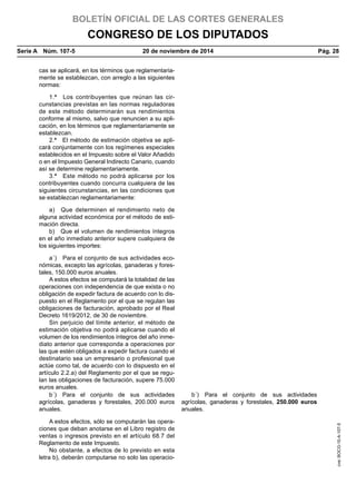 BOLETÍN OFICIAL DE LAS CORTES GENERALES
CONGRESO DE LOS DIPUTADOS
Serie A  Núm. 107-5	 20 de noviembre de 2014	 Pág. 28
cas se aplicará, en los términos que reglamentaria-
mente se establezcan, con arreglo a las siguientes
normas:
1.ª  Los contribuyentes que reúnan las cir-
cunstancias previstas en las normas reguladoras
de este método determinarán sus rendimientos
conforme al mismo, salvo que renuncien a su apli-
cación, en los términos que reglamentariamente se
establezcan.
2.ª  El método de estimación objetiva se apli-
cará conjuntamente con los regímenes especiales
establecidos en el Impuesto sobre el Valor Añadido
o en el Impuesto General Indirecto Canario, cuando
así se determine reglamentariamente.
3.ª  Este método no podrá aplicarse por los
contribuyentes cuando concurra cualquiera de las
siguientes circunstancias, en las condiciones que
se establezcan reglamentariamente:
a)  Que determinen el rendimiento neto de
alguna actividad económica por el método de esti-
mación directa.
b)  Que el volumen de rendimientos íntegros
en el año inmediato anterior supere cualquiera de
los siguientes importes:
a´)  Para el conjunto de sus actividades eco-
nómicas, excepto las agrícolas, ganaderas y fores-
tales, 150.000 euros anuales.
A estos efectos se computará la totalidad de las
operaciones con independencia de que exista o no
obligación de expedir factura de acuerdo con lo dis-
puesto en el Reglamento por el que se regulan las
obligaciones de facturación, aprobado por el Real
Decreto 1619/2012, de 30 de noviembre.
Sin perjuicio del límite anterior, el método de
estimación objetiva no podrá aplicarse cuando el
volumen de los rendimientos íntegros del año inme-
diato anterior que corresponda a operaciones por
las que estén obligados a expedir factura cuando el
destinatario sea un empresario o profesional que
actúe como tal, de acuerdo con lo dispuesto en el
artículo 2.2.a) del Reglamento por el que se regu-
lan las obligaciones de facturación, supere 75.000
euros anuales.
b´) Para el conjunto de sus actividades
agrícolas, ganaderas y forestales, 200.000 euros
anuales.
b´) Para el conjunto de sus actividades
agrícolas, ganaderas y forestales, 250.000 euros
anuales.
A estos efectos, sólo se computarán las opera-
ciones que deban anotarse en el Libro registro de
ventas o ingresos previsto en el artículo 68.7 del
Reglamento de este Impuesto.
No obstante, a efectos de lo previsto en esta
letra b), deberán computarse no solo las operacio-
cve:BOCG-10-A-107-5
 