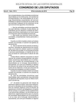 BOLETÍN OFICIAL DE LAS CORTES GENERALES
CONGRESO DE LOS DIPUTADOS
Serie A  Núm. 107-5	 20 de noviembre de 2014	 Pág. 29
nes correspondientes a las actividades económicas
desarrolladas por el contribuyente, sino también las
correspondientes a las desarrolladas por el cón-
yuge, descendientes y ascendientes, así como por
entidades en régimen de atribución de rentas en las
que participen cualquiera de los anteriores, en las
que concurran las siguientes circunstancias:
—  Que las actividades económicas desarrolla-
das sean idénticas o similares. A estos efectos, se
entenderán que son idénticas o similares las activi-
dades económicas clasificadas en el mismo grupo
en el Impuesto sobre Actividades Económicas.
— Que exista una dirección común de tales
actividades, compartiéndose medios personales o
materiales.
Cuando en el año inmediato anterior se hubiese
iniciado una actividad, el volumen de ingresos se
elevará al año.
c)  Que el volumen de las compras en bienes y
servicios, excluidas las adquisiciones de inmovili-
zado, en el ejercicio anterior supere la cantidad
de 150.000 euros anuales. En el supuesto de obras
o servicios subcontratados, el importe de los mis-
mos se tendrá en cuenta para el cálculo de este
límite.
A estos efectos, deberán computarse no solo el
volumen de compras correspondientes a las activi-
dades económicas desarrolladas por el contribu-
yente, sino también las correspondientes a las
desarrolladas por el cónyuge, descendientes y
ascendientes, así como por entidades en régimen
de atribución de rentas en las que participen cual-
quiera de los anteriores, en las que concurran las
circunstancias señaladas en la letra b) anterior.
Cuando en el año inmediato anterior se hubiese
iniciado una actividad, el volumen de compras se
elevará al año.
d)  Que las actividades económicas sean
desarrolladas, total o parcialmente, fuera del ámbito
de aplicación del Impuesto al que se refiere el artí-
culo 4 de esta Ley.
4.ª  El ámbito de aplicación del método de
estimación objetiva se fijará, entre otros extremos,
bien por la naturaleza de las actividades y cultivos,
bien por módulos objetivos como el volumen de
operaciones, el número de trabajadores, el importe
de las compras, la superficie de las explotaciones
o los activos fijos utilizados, con los límites que se
determinen reglamentariamente para el conjunto
de actividades desarrolladas por el contribuyente
y, en su caso, por el cónyuge, descendientes y
ascendientes, así como por entidades en régimen
cve:BOCG-10-A-107-5
 