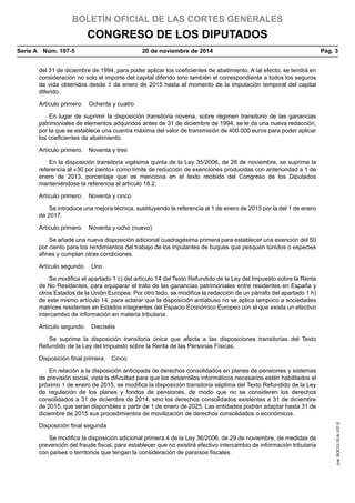 BOLETÍN OFICIAL DE LAS CORTES GENERALES
CONGRESO DE LOS DIPUTADOS
Serie A  Núm. 107-5	 20 de noviembre de 2014	 Pág. 3
del 31 de diciembre de 1994, para poder aplicar los coeficientes de abatimiento. A tal efecto, se tendrá en
consideración no solo el importe del capital diferido sino también el correspondiente a todos los seguros
de vida obtenidos desde 1 de enero de 2015 hasta el momento de la imputación temporal del capital
diferido.
Artículo primero.  Ochenta y cuatro
En lugar de suprimir la disposición transitoria novena, sobre régimen transitorio de las ganancias
patrimoniales de elementos adquiridos antes de 31 de diciembre de 1994, se le da una nueva redacción,
por la que se establece una cuantía máxima del valor de transmisión de 400.000 euros para poder aplicar
los coeficientes de abatimiento.
Artículo primero.  Noventa y tres
En la disposición transitoria vigésima quinta de la Ley 35/2006, de 28 de noviembre, se suprime la
referencia al «30 por ciento» como límite de reducción de exenciones producidas con anterioridad a 1 de
enero de 2013, porcentaje que se menciona en el texto recibido del Congreso de los Diputados
manteniéndose la referencia al artículo 18.2.
Artículo primero.  Noventa y cinco
Se introduce una mejora técnica, sustituyendo la referencia al 1 de enero de 2015 por la del 1 de enero
de 2017.
Artículo primero.  Noventa y ocho (nuevo)
Se añade una nueva disposición adicional cuadragésima primera para establecer una exención del 50
por ciento para los rendimientos del trabajo de los tripulantes de buques que pesquen túnidos o especies
afines y cumplan otras condiciones.
Artículo segundo.  Uno
Se modifica el apartado 1 c) del artículo 14 del Texto Refundido de la Ley del Impuesto sobre la Renta
de No Residentes, para equiparar el trato de las ganancias patrimoniales entre residentes en España y
otros Estados de la Unión Europea. Por otro lado, se modifica la redacción de un párrafo del apartado 1 h)
de este mismo artículo 14, para aclarar que la disposición antiabuso no se aplica tampoco a sociedades
matrices residentes en Estados integrantes del Espacio Económico Europeo con el que exista un efectivo
intercambio de información en materia tributaria.
Artículo segundo.  Dieciséis
Se suprime la disposición transitoria única que afecta a las disposiciones transitorias del Texto
Refundido de la Ley del Impuesto sobre la Renta de las Personas Físicas.
Disposición final primera.  Cinco
En relación a la disposición anticipada de derechos consolidados en planes de pensiones y sistemas
de previsión social, vista la dificultad para que los desarrollos informáticos necesarios estén habilitados el
próximo 1 de enero de 2015, se modifica la disposición transitoria séptima del Texto Refundido de la Ley
de regulación de los planes y fondos de pensiones, de modo que no se consideren los derechos
consolidados a 31 de diciembre de 2014, sino los derechos consolidados existentes a 31 de diciembre
de 2015, que serán disponibles a partir de 1 de enero de 2025. Las entidades podrán adaptar hasta 31 de
diciembre de 2015 sus procedimientos de movilización de derechos consolidados o económicos.
Disposición final segunda
Se modifica la disposición adicional primera.4 de la Ley 36/2006, de 29 de noviembre, de medidas de
prevención del fraude fiscal, para establecer que no existirá efectivo intercambio de información tributaria
con países o territorios que tengan la consideración de paraísos fiscales.
cve:BOCG-10-A-107-5
 