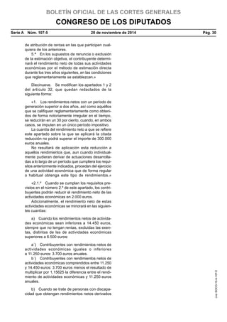 BOLETÍN OFICIAL DE LAS CORTES GENERALES
CONGRESO DE LOS DIPUTADOS
Serie A  Núm. 107-5	 20 de noviembre de 2014	 Pág. 30
de atribución de rentas en las que participen cual-
quiera de los anteriores.
5.ª  En los supuestos de renuncia o exclusión
de la estimación objetiva, el contribuyente determi-
nará el rendimiento neto de todas sus actividades
económicas por el método de estimación directa
durante los tres años siguientes, en las condiciones
que reglamentariamente se establezcan.»
Diecinueve.  Se modifican los apartados 1 y 2
del artículo 32, que quedan redactados de la
siguiente forma:
«1.  Los rendimientos netos con un período de
generación superior a dos años, así como aquéllos
que se califiquen reglamentariamente como obteni-
dos de forma notoriamente irregular en el tiempo,
se reducirán en un 30 por ciento, cuando, en ambos
casos, se imputen en un único período impositivo.
La cuantía del rendimiento neto a que se refiere
este apartado sobre la que se aplicará la citada
reducción no podrá superar el importe de 300.000
euros anuales.
No resultará de aplicación esta reducción a
aquellos rendimientos que, aun cuando individual-
mente pudieran derivar de actuaciones desarrolla-
das a lo largo de un período que cumpliera los requi-
sitos anteriormente indicados, procedan del ejercicio
de una actividad económica que de forma regular
o habitual obtenga este tipo de rendimientos.»
«2.1.º  Cuando se cumplan los requisitos pre-
vistos en el número 2.º de este apartado, los contri-
buyentes podrán reducir el rendimiento neto de las
actividades económicas en 2.000 euros.
Adicionalmente, el rendimiento neto de estas
actividades económicas se minorará en las siguien-
tes cuantías:
a)  Cuando los rendimientos netos de activida-
des económicas sean inferiores a 14.450 euros,
siempre que no tengan rentas, excluidas las exen-
tas, distintas de las de actividades económicas
superiores a 6.500 euros:
a´)  Contribuyentes con rendimientos netos de
actividades económicas iguales o inferiores
a 11.250 euros: 3.700 euros anuales.
b´)  Contribuyentes con rendimientos netos de
actividades económicas comprendidos entre 11.250
y 14.450 euros: 3.700 euros menos el resultado de
multiplicar por 1,15625 la diferencia entre el rendi-
miento de actividades económicas y 11.250 euros
anuales.
b)  Cuando se trate de personas con discapa-
cidad que obtengan rendimientos netos derivados
cve:BOCG-10-A-107-5
 