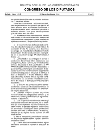 BOLETÍN OFICIAL DE LAS CORTES GENERALES
CONGRESO DE LOS DIPUTADOS
Serie A  Núm. 107-5	 20 de noviembre de 2014	 Pág. 31
del ejercicio efectivo de estas actividades económi-
cas, 3.500 euros anuales.
Dicha reducción será de 7.750 euros anuales,
para las personas con discapacidad que ejerzan de
forma efectiva estas actividades económicas y
acrediten necesitar ayuda de terceras personas o
movilidad reducida, o un grado de discapacidad
igual o superior al 65 por ciento.
2.º  Para la aplicación de la reducción prevista
en el número 1.º de este apartado será necesario el
cumplimiento de los requisitos que se establezcan
reglamentariamente, y en particular los siguientes:
a)  El rendimiento neto de la actividad econó-
mica deberá determinarse con arreglo al método de
estimación directa. No obstante, si se determina
con arreglo a la modalidad simplificada del método
de estimación directa, la reducción será incompati-
ble con lo previsto en la regla 4.ª del artículo 30.2
de esta Ley.
b)  La totalidad de sus entregas de bienes o
prestaciones de servicios deben efectuarse a una
única persona, física o jurídica, no vinculada en los
términos del artículo 18 de la Ley XX/2014, de XX/
XXXXX/de 2014 del Impuesto sobre Sociedades, o
que el contribuyente tenga la consideración de tra-
bajador autónomo económicamente dependiente
conforme a lo dispuesto en el Capítulo III del Título II
de la Ley 20/2007, de 11 de julio, del Estatuto del tra-
bajo autónomo y el cliente del que dependa econó-
micamente no sea una entidad vinculada en los tér-
minos del artículo 18 de la Ley del Impuesto sobre
Sociedades.
c)  El conjunto de gastos deducibles corres-
pondientes a todas sus actividades económicas no
puede exceder del 30 por ciento de sus rendimien-
tos íntegros declarados.
d)  Deberán cumplirse durante el período
impositivo todas las obligaciones formales y de
información, control y verificación que reglamenta-
riamente se determinen.
e)  Que no perciban rendimientos del trabajo
en el período impositivo. No obstante, no se enten-
derá que se incumple este requisito cuando se per-
ciban durante el período impositivo prestaciones
por desempleo o cualesquiera de las prestaciones
previstas en la letra a) del artículo 17.2 de esta Ley,
siempre que su importe no sea superior a 4.000
euros anuales.
f)  Que al menos el 70 por ciento de los ingre-
sos del período impositivo estén sujetos a retención
o ingreso a cuenta.
g)  Que no realice actividad económica alguna
a través de entidades en régimen de atribución de
rentas.
cve:BOCG-10-A-107-5
 