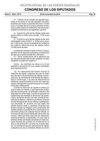 BOLETÍN OFICIAL DE LAS CORTES GENERALES
CONGRESO DE LOS DIPUTADOS
Serie A  Núm. 107-5	 20 de noviembre de 2014	 Pág. 32
3.º  Cuando no se cumplan los requisitos pre-
vistos en el número 2.º de este apartado, los contri-
buyentes con rentas no exentas inferiores a 12.000
euros, incluidas las de la propia actividad econó-
mica, podrán reducir el rendimiento neto de las acti-
vidades económicas en las siguientes cuantías:
a)  Cuando la suma de las citadas rentas sea
igual o inferior a 8.000 euros anuales: 1.620 euros
anuales.
b)  Cuando la suma de las citadas rentas esté
comprendida entre 8.000,01 y 12.000 euros anua-
les: 1.620 euros menos el resultado de multiplicar
por 0,405 la diferencia entre las citadas rentas
y 8.000 euros anuales.
La reducción prevista en este número 3.º conjun-
tamente con la reducción prevista en el artículo 20
de esta Ley no podrá exceder de 3.700 euros.
4.º  Como consecuencia de la aplicación de
las reducciones previstas en este apartado, el saldo
resultante no podrá ser negativo.»
Veinte.  Se modifican las letras a) y d) del
apartado 3 del artículo 33, que quedan redactadas
de la siguiente forma:
«a)  En reducciones del capital. Cuando la
reducción de capital, cualquiera que sea su finali-
dad, dé lugar a la amortización de valores o partici-
paciones, se considerarán amortizadas las adquiri-
das en primer lugar, y su valor de adquisición se
distribuirá proporcionalmente entre los restantes
valores homogéneos que permanezcan en el patri-
monio del contribuyente.
Cuando la reducción de capital no afecte por
igual a todos los valores o participaciones propie-
dad del contribuyente, se entenderá referida a las
adquiridas en primer lugar. Cuando la reducción de
capital tenga por finalidad la devolución de aporta-
ciones, el importe de ésta o el valor normal de mer-
cado de los bienes o derechos percibidos minorará
el valor de adquisición de los valores o participacio-
nes afectadas, de acuerdo con las reglas del
párrafo anterior, hasta su anulación. El exceso que
pudiera resultar se integrará como rendimiento del
capital mobiliario procedente de la participación en
los fondos propios de cualquier tipo de entidad, en
la forma prevista para la distribución de la prima de
emisión, salvo que dicha reducción de capital pro-
ceda de beneficios no distribuidos, en cuyo caso la
totalidad de las cantidades percibidas por este con-
cepto tributará de acuerdo con lo previsto en la
letra a) del artículo 25.1 de esta Ley. A estos efec-
tos, se considerará que las reducciones de capital,
cualquiera que sea su finalidad, afectan en primer
cve:BOCG-10-A-107-5
 