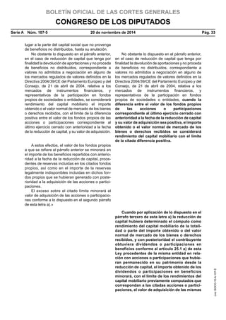 BOLETÍN OFICIAL DE LAS CORTES GENERALES
CONGRESO DE LOS DIPUTADOS
Serie A  Núm. 107-5	 20 de noviembre de 2014	 Pág. 33
lugar a la parte del capital social que no provenga
de beneficios no distribuidos, hasta su anulación.
No obstante lo dispuesto en el párrafo anterior,
en el caso de reducción de capital que tenga por
finalidad la devolución de aportaciones y no proceda
de beneficios no distribuidos, correspondiente a
valores no admitidos a negociación en alguno de
los mercados regulados de valores definidos en la
Directiva 2004/39/CE del Parlamento Europeo y del
Consejo, de 21 de abril de 2004, relativa a los
mercados de instrumentos financieros, y
representativos de la participación en fondos
propios de sociedades o entidades, se considerará
rendimiento del capital mobiliario el importe
obtenido o el valor normal de mercado de los bienes
o derechos recibidos, con el límite de la diferencia
positiva entre el valor de los fondos propios de las
acciones o participaciones correspondiente al
último ejercicio cerrado con anterioridad a la fecha
de la reducción de capital, y su valor de adquisición.
No obstante lo dispuesto en el párrafo anterior,
en el caso de reducción de capital que tenga por
finalidad la devolución de aportaciones y no proceda
de beneficios no distribuidos, correspondiente a
valores no admitidos a negociación en alguno de
los mercados regulados de valores definidos en la
Directiva 2004/39/CE del Parlamento Europeo y del
Consejo, de 21 de abril de 2004, relativa a los
mercados de instrumentos financieros, y
representativos de la participación en fondos
propios de sociedades o entidades, cuando la
diferencia entre el valor de los fondos propios
de las acciones o participaciones
correspondiente al último ejercicio cerrado con
anterioridad a la fecha de la reducción de capital
y su valor de adquisición sea positiva, el importe
obtenido o el valor normal de mercado de los
bienes o derechos recibidos se considerará
rendimiento del capital mobiliario con el límite
de la citada diferencia positiva.
A estos efectos, el valor de los fondos propios
a que se refiere el párrafo anterior se minorará en
el importe de los beneficios repartidos con anterio-
ridad a la fecha de la reducción de capital, proce-
dentes de reservas incluidas en los citados fondos
propios, así como en el importe de la reservas
legalmente indisponibles incluidas en dichos fon-
dos propios que se hubieran generado con poste-
rioridad a la adquisición de las acciones o partici-
paciones.
El exceso sobre el citado límite minorará el
valor de adquisición de las acciones o participacio-
nes conforme a lo dispuesto en el segundo párrafo
de esta letra a).»
Cuando por aplicación de lo dispuesto en el
párrafo tercero de esta letra a) la reducción de
capital hubiera determinado el cómputo como
rendimiento del capital mobiliario de la totali-
dad o parte del importe obtenido o del valor
normal de mercado de los bienes o derechos
recibidos, y con posterioridad el contribuyente
obtuviera dividendos o participaciones en
beneficios conforme al artículo 25.1 a) de esta
Ley procedentes de la misma entidad en rela-
ción con acciones o participaciones que hubie-
ran permanecido en su patrimonio desde la
reducción de capital, el importe obtenido de los
dividendos o participaciones en beneficios
minorará, con el límite de los rendimientos del
capital mobiliario previamente computados que
correspondan a las citadas acciones o partici-
paciones, el valor de adquisición de las mismas
cve:BOCG-10-A-107-5
 