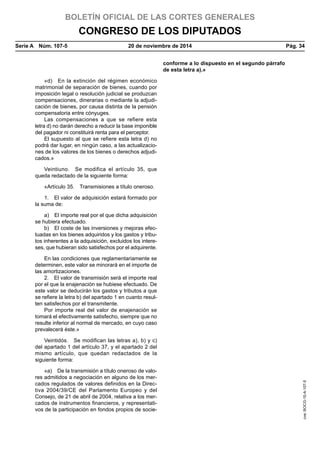BOLETÍN OFICIAL DE LAS CORTES GENERALES
CONGRESO DE LOS DIPUTADOS
Serie A  Núm. 107-5	 20 de noviembre de 2014	 Pág. 34
conforme a lo dispuesto en el segundo párrafo
de esta letra a).»
«d)  En la extinción del régimen económico
matrimonial de separación de bienes, cuando por
imposición legal o resolución judicial se produzcan
compensaciones, dinerarias o mediante la adjudi-
cación de bienes, por causa distinta de la pensión
compensatoria entre cónyuges.
Las compensaciones a que se refiere esta
letra d) no darán derecho a reducir la base imponible
del pagador ni constituirá renta para el perceptor.
El supuesto al que se refiere esta letra d) no
podrá dar lugar, en ningún caso, a las actualizacio-
nes de los valores de los bienes o derechos adjudi-
cados.»
Veintiuno.  Se modifica el artículo 35, que
queda redactado de la siguiente forma:
«Artículo 35.  Transmisiones a título oneroso.
1.  El valor de adquisición estará formado por
la suma de:
a)  El importe real por el que dicha adquisición
se hubiera efectuado.
b)  El coste de las inversiones y mejoras efec-
tuadas en los bienes adquiridos y los gastos y tribu-
tos inherentes a la adquisición, excluidos los intere-
ses, que hubieran sido satisfechos por el adquirente.
En las condiciones que reglamentariamente se
determinen, este valor se minorará en el importe de
las amortizaciones.
2.  El valor de transmisión será el importe real
por el que la enajenación se hubiese efectuado. De
este valor se deducirán los gastos y tributos a que
se refiere la letra b) del apartado 1 en cuanto resul-
ten satisfechos por el transmitente.
Por importe real del valor de enajenación se
tomará el efectivamente satisfecho, siempre que no
resulte inferior al normal de mercado, en cuyo caso
prevalecerá éste.»
Veintidós.  Se modifican las letras a), b) y c)
del apartado 1 del artículo 37, y el apartado 2 del
mismo artículo, que quedan redactados de la
siguiente forma:
«a)  De la transmisión a título oneroso de valo-
res admitidos a negociación en alguno de los mer-
cados regulados de valores definidos en la Direc-
tiva 2004/39/CE del Parlamento Europeo y del
Consejo, de 21 de abril de 2004, relativa a los mer-
cados de instrumentos financieros, y representati-
vos de la participación en fondos propios de socie-
cve:BOCG-10-A-107-5
 