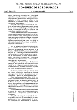 BOLETÍN OFICIAL DE LAS CORTES GENERALES
CONGRESO DE LOS DIPUTADOS
Serie A  Núm. 107-5	 20 de noviembre de 2014	 Pág. 35
dades o entidades, la ganancia o pérdida se
computará por la diferencia entre su valor de adqui-
sición y el valor de transmisión, determinado por su
cotización en dichos mercados en la fecha en que
se produzca aquélla o por el precio pactado cuando
sea superior a la cotización.
El importe obtenido por la transmisión de dere-
chos de suscripción procedentes de estos valores
tendrá la consideración de ganancia patrimonial
para el transmitente en el período impositivo en que
se produzca la citada transmisión.
Cuando se trate de acciones parcialmente libe-
radas, su valor de adquisición será el importe real-
mente satisfecho por el contribuyente. Cuando se
trate de acciones totalmente liberadas, el valor de
adquisición tanto de éstas como de las que proce-
dan resultará de repartir el coste total entre el
número de títulos, tanto los antiguos como los libe-
rados que correspondan.»
«b)  De la transmisión a título oneroso de valo-
res no admitidos a negociación en alguno de los
mercados regulados de valores definidos en la
Directiva 2004/39/CE del Parlamento Europeo y del
Consejo, de 21 de abril de 2004, relativa a los mer-
cados de instrumentos financieros, y representati-
vos de la participación en fondos propios de socie-
dades o entidades, la ganancia o pérdida se
computará por la diferencia entre su valor de adqui-
sición y el valor de transmisión.
Salvo prueba de que el importe efectivamente
satisfecho se corresponde con el que habrían con-
venido partes independientes en condiciones nor-
males de mercado, el valor de transmisión no podrá
ser inferior al mayor de los dos siguientes:
El valor del patrimonio neto que corresponda a
los valores transmitidos resultante del balance
correspondiente al último ejercicio cerrado con
anterioridad a la fecha del devengo del Impuesto.
El que resulte de capitalizar al tipo del 20 por
ciento el promedio de los resultados de los tres
ejercicios sociales cerrados con anterioridad a la
fecha del devengo del Impuesto. A este último
efecto, se computarán como beneficios los dividen-
dos distribuidos y las asignaciones a reservas,
excluidas las de regularización o de actualización
de balances.
El valor de transmisión así calculado se tendrá
en cuenta para determinar el valor de adquisición
de los valores o participaciones que corresponda al
adquirente.
El importe obtenido por la transmisión de dere-
chos de suscripción procedentes de estos valores o
participaciones tendrá la consideración de ganan-
cia patrimonial para el transmitente en el período
cve:BOCG-10-A-107-5
 