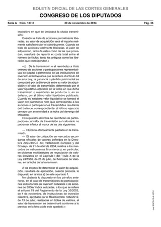 BOLETÍN OFICIAL DE LAS CORTES GENERALES
CONGRESO DE LOS DIPUTADOS
Serie A  Núm. 107-5	 20 de noviembre de 2014	 Pág. 36
impositivo en que se produzca la citada transmi-
sión.
Cuando se trate de acciones parcialmente libe-
radas, su valor de adquisición será el importe real-
mente satisfecho por el contribuyente. Cuando se
trate de acciones totalmente liberadas, el valor de
adquisición, tanto de éstas como de las que proce-
dan, resultará de repartir el coste total entre el
número de títulos, tanto los antiguos como los libe-
rados que correspondan.»
«c)  De la transmisión o el reembolso a título
oneroso de acciones o participaciones representati-
vas del capital o patrimonio de las instituciones de
inversión colectiva a las que se refiere el artículo 94
de esta Ley, la ganancia o pérdida patrimonial se
computará por la diferencia entre su valor de adqui-
sición y el valor de transmisión, determinado por el
valor liquidativo aplicable en la fecha en que dicha
transmisión o reembolso se produzca o, en su
defecto, por el último valor liquidativo publicado.
Cuando no existiera valor liquidativo se tomará el
valor del patrimonio neto que corresponda a las
acciones o participaciones transmitidas resultante
del balance correspondiente al último ejercicio
cerrado con anterioridad a la fecha del devengo del
Impuesto.
En supuestos distintos del reembolso de partici-
paciones, el valor de transmisión así calculado no
podrá ser inferior al mayor de los dos siguientes:
—  El precio efectivamente pactado en la trans-
misión.
—  El valor de cotización en mercados secun-
darios oficiales de valores definidos en la Direc-
tiva 2004/39/CE del Parlamento Europeo y del
Consejo, de 21 de abril de 2004, relativa a los mer-
cados de instrumentos financieros y, en particular,
en sistemas multilaterales de negociación de valo-
res previstos en el Capítulo I del Título X de la
Ley 24/1988, de 28 de julio, del Mercado de Valo-
res, en la fecha de la transmisión.
A los efectos de determinar el valor de adquisi-
ción, resultará de aplicación, cuando proceda, lo
dispuesto en la letra a) de este apartado 1.
No obstante lo dispuesto en los párrafos ante-
riores, en el caso de transmisiones de participacio-
nes en los fondos de inversión cotizados o de accio-
nes de SICAV índice cotizadas, a los que se refiere
el artículo 79 del Reglamento de la Ley 35/2003,
de 4 de noviembre, de instituciones de inversión
colectiva, aprobado por el Real Decreto 1082/2012,
de 13 de julio, realizadas en bolsa de valores, el
valor de transmisión se determinará conforme a lo
previsto en la letra a) de este apartado.»
cve:BOCG-10-A-107-5
 