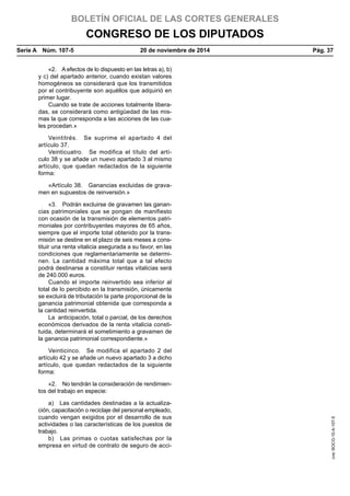 BOLETÍN OFICIAL DE LAS CORTES GENERALES
CONGRESO DE LOS DIPUTADOS
Serie A  Núm. 107-5	 20 de noviembre de 2014	 Pág. 37
«2.  A efectos de lo dispuesto en las letras a), b)
y c) del apartado anterior, cuando existan valores
homogéneos se considerará que los transmitidos
por el contribuyente son aquéllos que adquirió en
primer lugar.
Cuando se trate de acciones totalmente libera-
das, se considerará como antigüedad de las mis-
mas la que corresponda a las acciones de las cua-
les procedan.»
Veintitrés.  Se suprime el apartado 4 del
artículo 37.
Veinticuatro.  Se modifica el título del artí-
culo 38 y se añade un nuevo apartado 3 al mismo
artículo, que quedan redactados de la siguiente
forma:
«Artículo 38.  Ganancias excluidas de grava-
men en supuestos de reinversión.»
«3.  Podrán excluirse de gravamen las ganan-
cias patrimoniales que se pongan de manifiesto
con ocasión de la transmisión de elementos patri-
moniales por contribuyentes mayores de 65 años,
siempre que el importe total obtenido por la trans-
misión se destine en el plazo de seis meses a cons-
tituir una renta vitalicia asegurada a su favor, en las
condiciones que reglamentariamente se determi-
nen. La cantidad máxima total que a tal efecto
podrá destinarse a constituir rentas vitalicias será
de 240.000 euros.
Cuando el importe reinvertido sea inferior al
total de lo percibido en la transmisión, únicamente
se excluirá de tributación la parte proporcional de la
ganancia patrimonial obtenida que corresponda a
la cantidad reinvertida.
La  anticipación, total o parcial, de los derechos
económicos derivados de la renta vitalicia consti-
tuida, determinará el sometimiento a gravamen de
la ganancia patrimonial correspondiente.»
Veinticinco.  Se modifica el apartado 2 del
artículo 42 y se añade un nuevo apartado 3 a dicho
artículo, que quedan redactados de la siguiente
forma:
«2.  No tendrán la consideración de rendimien-
tos del trabajo en especie:
a)  Las cantidades destinadas a la actualiza-
ción, capacitación o reciclaje del personal empleado,
cuando vengan exigidos por el desarrollo de sus
actividades o las características de los puestos de
trabajo.
b)  Las primas o cuotas satisfechas por la
empresa en virtud de contrato de seguro de acci-
cve:BOCG-10-A-107-5
 