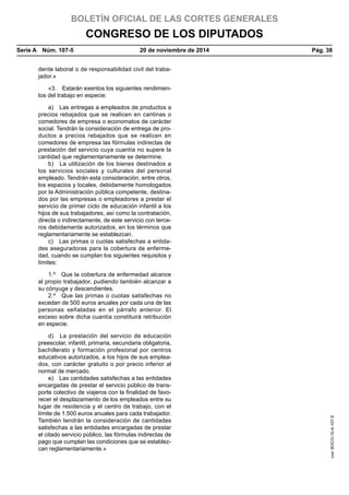 BOLETÍN OFICIAL DE LAS CORTES GENERALES
CONGRESO DE LOS DIPUTADOS
Serie A  Núm. 107-5	 20 de noviembre de 2014	 Pág. 38
dente laboral o de responsabilidad civil del traba-
jador.»
«3.  Estarán exentos los siguientes rendimien-
tos del trabajo en especie:
a)  Las entregas a empleados de productos a
precios rebajados que se realicen en cantinas o
comedores de empresa o economatos de carácter
social. Tendrán la consideración de entrega de pro-
ductos a precios rebajados que se realicen en
comedores de empresa las fórmulas indirectas de
prestación del servicio cuya cuantía no supere la
cantidad que reglamentariamente se determine.
b)  La utilización de los bienes destinados a
los servicios sociales y culturales del personal
empleado. Tendrán esta consideración, entre otros,
los espacios y locales, debidamente homologados
por la Administración pública competente, destina-
dos por las empresas o empleadores a prestar el
servicio de primer ciclo de educación infantil a los
hijos de sus trabajadores, así como la contratación,
directa o indirectamente, de este servicio con terce-
ros debidamente autorizados, en los términos que
reglamentariamente se establezcan.
c)  Las primas o cuotas satisfechas a entida-
des aseguradoras para la cobertura de enferme-
dad, cuando se cumplan los siguientes requisitos y
límites:
1.º  Que la cobertura de enfermedad alcance
al propio trabajador, pudiendo también alcanzar a
su cónyuge y descendientes.
2.º  Que las primas o cuotas satisfechas no
excedan de 500 euros anuales por cada una de las
personas señaladas en el párrafo anterior. El
exceso sobre dicha cuantía constituirá retribución
en especie.
d)  La prestación del servicio de educación
preescolar, infantil, primaria, secundaria obligatoria,
bachillerato y formación profesional por centros
educativos autorizados, a los hijos de sus emplea-
dos, con carácter gratuito o por precio inferior al
normal de mercado.
e)  Las cantidades satisfechas a las entidades
encargadas de prestar el servicio público de trans-
porte colectivo de viajeros con la finalidad de favo-
recer el desplazamiento de los empleados entre su
lugar de residencia y el centro de trabajo, con el
límite de 1.500 euros anuales para cada trabajador.
También tendrán la consideración de cantidades
satisfechas a las entidades encargadas de prestar
el citado servicio público, las fórmulas indirectas de
pago que cumplan las condiciones que se establez-
can reglamentariamente.»
cve:BOCG-10-A-107-5
 