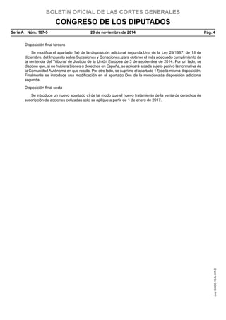 BOLETÍN OFICIAL DE LAS CORTES GENERALES
CONGRESO DE LOS DIPUTADOS
Serie A  Núm. 107-5	 20 de noviembre de 2014	 Pág. 4
Disposición final tercera
Se modifica el apartado 1a) de la disposición adicional segunda.Uno de la Ley 29/1987, de 18 de
diciembre, del Impuesto sobre Sucesiones y Donaciones, para obtener el más adecuado cumplimiento de
la sentencia del Tribunal de Justicia de la Unión Europea de 3 de septiembre de 2014. Por un lado, se
dispone que, si no hubiera bienes o derechos en España, se aplicará a cada sujeto pasivo la normativa de
la Comunidad Autónoma en que resida. Por otro lado, se suprime el apartado 1 f) de la misma disposición.
Finalmente se introduce una modificación en el apartado Dos de la mencionada disposición adicional
segunda.
Disposición final sexta
Se introduce un nuevo apartado c) de tal modo que el nuevo tratamiento de la venta de derechos de
suscripción de acciones cotizadas solo se aplique a partir de 1 de enero de 2017.
cve:BOCG-10-A-107-5
 