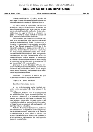 BOLETÍN OFICIAL DE LAS CORTES GENERALES
CONGRESO DE LOS DIPUTADOS
Serie A  Núm. 107-5	 20 de noviembre de 2014	 Pág. 40
En el supuesto de uso y posterior entrega, la
valoración de esta última se efectuará teniendo en
cuenta la valoración resultante del uso anterior.»
«f)  No obstante lo previsto en los párrafos
anteriores, cuando el rendimiento de trabajo en
especie sea satisfecho por empresas que tengan
como actividad habitual la realización de las activi-
dades que dan lugar al mismo, la valoración no
podrá ser inferior al precio ofertado al público del
bien, derecho o servicio de que se trate.
Se considerará precio ofertado al público el pre-
visto en el artículo 60 del Texto Refundido de la Ley
General para la Defensa de los Consumidores y
Usuarios y otras leyes complementarias, aprobado
por el Real Decreto Legislativo 1/2007, de 16 de
noviembre, deduciendo los descuentos ordinarios o
comunes. Se considerarán ordinarios o comunes
los descuentos que sean ofertados a otros colecti-
vos de similares características a los trabajadores
de la empresa, así como los descuentos promocio-
nales que tengan carácter general y se encuentren
en vigor en el momento de satisfacer la retribución
en especie o que, en otro caso, no excedan del 15
por ciento ni de 1.000 euros anuales.
En el caso de cesión del uso de vehículos con-
siderados eficientes energéticamente, la valoración
resultante se podrá reducir hasta en un 30 por
ciento, en los términos y condiciones que se deter-
minen reglamentariamente.»
Veintisiete.  Se modifica el artículo 46, que
queda redactado en los siguientes términos:
«Artículo 46.  Renta del ahorro.
Constituyen la renta del ahorro:
a)  Los rendimientos del capital mobiliario pre-
vistos en los apartados 1, 2 y 3 del artículo 25 de
esta Ley.
No obstante, formarán parte de la renta general
los rendimientos del capital mobiliario previstos en
el apartado 2 del artículo 25 de esta Ley correspon-
dientes al exceso del importe de los capitales pro-
pios cedidos a una entidad vinculada respecto del
resultado de multiplicar por tres los fondos propios,
en la parte que corresponda a la participación del
contribuyente, de esta última.
A efectos de computar dicho exceso, se tendrá
en consideración el importe de los fondos propios
de la entidad vinculada reflejados en el balance
correspondiente al último ejercicio cerrado con
anterioridad a la fecha de devengo del Impuesto y
el porcentaje de participación del contribuyente
existente en esta fecha.
cve:BOCG-10-A-107-5
 