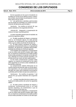 BOLETÍN OFICIAL DE LAS CORTES GENERALES
CONGRESO DE LOS DIPUTADOS
Serie A  Núm. 107-5	 20 de noviembre de 2014	 Pág. 41
En los supuestos en los que la vinculación no
se defina en función de la relación socios o partíci-
pes-entidad, el porcentaje de participación a consi-
derar será el 25 por ciento.
b)  Las ganancias y pérdidas patrimoniales
que se pongan de manifiesto con ocasión de trans-
misiones de elementos patrimoniales.»
Veintiocho.  Se modifica el artículo 48, que
queda redactado en los siguientes términos:
«Artículo 48.  Integración y compensación de
rentas en la base imponible general.
La base imponible general será el resultado de
sumar los siguientes saldos:
a)  El saldo resultante de integrar y compensar
entre sí, sin limitación alguna, en cada período
impositivo, los rendimientos y las imputaciones de
renta a que se refiere el artículo 45 de esta Ley.
b)  El saldo positivo resultante de integrar y
compensar, exclusivamente entre sí, en cada período
impositivo, las ganancias y pérdidas patrimoniales,
excluidas las previstas en el artículo siguiente.
Si el resultado de la integración y compensación
a que se refiere este párrafo arrojase saldo nega-
tivo, su importe se compensará con el saldo positivo
de las rentas previstas en el párrafo a) de este artí-
culo, obtenido en el mismo período impositivo, con
el límite del 25 por ciento de dicho saldo positivo.
Si tras dicha compensación quedase saldo
negativo, su importe se compensará en los cuatro
años siguientes en el mismo orden establecido en
los párrafos anteriores.
La compensación deberá efectuarse en la
cuantía máxima que permita cada uno de los ejerci-
cios siguientes y sin que pueda practicarse fuera
del plazo de cuatro años mediante la acumulación
a pérdidas patrimoniales de ejercicios posteriores.»
Veintinueve.  Se modifica el apartado 1 del
artículo 49, que queda redactado de la siguiente
forma:
«1.  La base imponible del ahorro estará cons-
tituida por el saldo positivo de sumar los siguientes
saldos:
a)  El saldo positivo resultante de integrar y
compensar, exclusivamente entre sí, en cada
período impositivo, los rendimientos a que se
refiere el artículo 46 de esta Ley.
Si el resultado de la integración y compensación
a que se refiere este párrafo arrojase saldo nega-
tivo, su importe se compensará con el saldo positivo
de las rentas previstas en la letra b) de este apar-
cve:BOCG-10-A-107-5
 