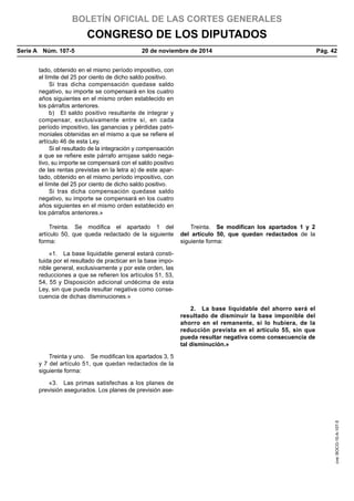 BOLETÍN OFICIAL DE LAS CORTES GENERALES
CONGRESO DE LOS DIPUTADOS
Serie A  Núm. 107-5	 20 de noviembre de 2014	 Pág. 42
tado, obtenido en el mismo período impositivo, con
el límite del 25 por ciento de dicho saldo positivo.
Si tras dicha compensación quedase saldo
negativo, su importe se compensará en los cuatro
años siguientes en el mismo orden establecido en
los párrafos anteriores.
b)  El saldo positivo resultante de integrar y
compensar, exclusivamente entre sí, en cada
período impositivo, las ganancias y pérdidas patri-
moniales obtenidas en el mismo a que se refiere el
artículo 46 de esta Ley.
Si el resultado de la integración y compensación
a que se refiere este párrafo arrojase saldo nega-
tivo, su importe se compensará con el saldo positivo
de las rentas previstas en la letra a) de este apar-
tado, obtenido en el mismo período impositivo, con
el límite del 25 por ciento de dicho saldo positivo.
Si tras dicha compensación quedase saldo
negativo, su importe se compensará en los cuatro
años siguientes en el mismo orden establecido en
los párrafos anteriores.»
Treinta. Se modifica el apartado 1 del
artículo 50, que queda redactado de la siguiente
forma:
Treinta.  Se modifican los apartados 1 y 2
del artículo 50, que quedan redactados de la
siguiente forma:
«1.  La base liquidable general estará consti-
tuida por el resultado de practicar en la base impo-
nible general, exclusivamente y por este orden, las
reducciones a que se refieren los artículos 51, 53,
54, 55 y Disposición adicional undécima de esta
Ley, sin que pueda resultar negativa como conse-
cuencia de dichas disminuciones.»
2.  La base liquidable del ahorro será el
resultado de disminuir la base imponible del
ahorro en el remanente, si lo hubiera, de la
reducción prevista en el artículo 55, sin que
pueda resultar negativa como consecuencia de
tal disminución.»
Treinta y uno.  Se modifican los apartados 3, 5
y 7 del artículo 51, que quedan redactados de la
siguiente forma:
«3.  Las primas satisfechas a los planes de
previsión asegurados. Los planes de previsión ase-
cve:BOCG-10-A-107-5
 