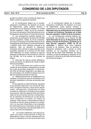 BOLETÍN OFICIAL DE LAS CORTES GENERALES
CONGRESO DE LOS DIPUTADOS
Serie A  Núm. 107-5	 20 de noviembre de 2014	 Pág. 43
gurados se definen como contratos de seguro que
deben cumplir los siguientes requisitos:
a)  El contribuyente deberá ser el tomador,
asegurado y beneficiario. No obstante, en el caso
de fallecimiento, podrá generar derecho a
prestaciones en los términos previstos en el Real
Decreto Legislativo 1/2002, de 29 de noviembre,
por el que se aprueba el Texto Refundido de la Ley
de Regulación de los Planes y Fondos de Pensiones.
a)  El contribuyente deberá ser el tomador,
asegurado y beneficiario. No obstante, en el caso
de fallecimiento, podrá generar derecho a
prestaciones en los términos previstos en el Texto
Refundido de la Ley de Regulación de los Planes
y Fondos de Pensiones, aprobado por el Real
Decreto Legislativo 1/2002, de 29 de noviembre.
b)  Las contingencias cubiertas deberán ser,
únicamente, las previstas en el artículo 8.6 del Real
Decreto Legislativo 1/2002, de 29 de noviembre,
por el que se aprueba el Texto Refundido de la Ley
de Regulación de los Planes y Fondos de Pensiones,
y deberán tener como cobertura principal la de
jubilación. Sólo se permitirá la disposición
anticipada, total o parcial, en estos contratos en los
supuestos previstos en el artículo 8.8 del citado
Texto Refundido. En dichos contratos no será de
aplicación lo dispuesto en los artículos 97 y 99 de la
Ley 50/1980, de 8 de octubre, de Contrato de
Seguro.
b)  Las contingencias cubiertas deberán ser,
únicamente, las previstas en el artículo 8.6 del
Texto Refundido de la Ley de Regulación de los
Planes y Fondos de Pensiones, aprobado por el
Real Decreto Legislativo 1/2002, de 29 de
noviembre, y deberán tener como cobertura
principal la de jubilación. Sólo se permitirá la
disposición anticipada, total o parcial, en estos
contratos en los supuestos previstos en el
artículo 8.8 del citado Texto Refundido. En dichos
contratos no será de aplicación lo dispuesto en los
artículos 97 y 99 de la Ley 50/1980, de 8 de octubre,
de Contrato de Seguro.
c)  Este tipo de seguros tendrá obligatoria-
mente que ofrecer una garantía de interés y utilizar
técnicas actuariales.
d)  En el condicionado de la póliza se hará
constar de forma expresa y destacada que se trata
de un plan de previsión asegurado. La denomina-
ción Plan de Previsión Asegurado y sus siglas que-
dan reservadas a los contratos de seguro que cum-
plan los requisitos previstos en esta Ley.
e)  Reglamentariamente se establecerán los
requisitos y condiciones para la movilización de la
provisión matemática a otro plan de previsión ase-
gurado.
En los aspectos no específicamente regulados
en los párrafos anteriores y sus normas de desa-
rrollo, el régimen financiero y fiscal de las aporta-
ciones, contingencias y prestaciones de estos
contratos se regirá por la normativa de los planes
de pensiones, salvo los aspectos financiero-actua-
riales de las provisiones técnicas correspondien-
tes. En particular, los derechos en un plan de pre-
visión asegurado no podrán ser objeto de
embargo, traba judicial o administrativa hasta el
momento en que se cause el derecho a la presta-
ción o en que sean disponibles en los supuestos
de enfermedad grave, desempleo de larga dura-
ción o por corresponder a primas abonadas con al
menos diez años de antigüedad.»
«5.  Las primas satisfechas a los seguros pri-
vados que cubran exclusivamente el riesgo de
dependencia severa o de gran dependencia con-
forme a lo dispuesto en la Ley de promoción de la
cve:BOCG-10-A-107-5
 