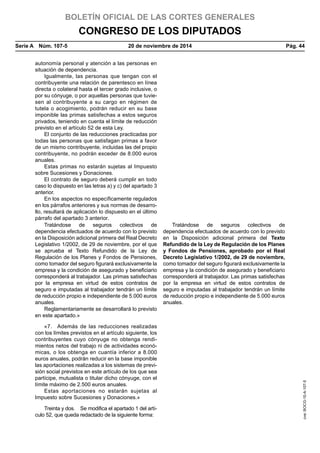 BOLETÍN OFICIAL DE LAS CORTES GENERALES
CONGRESO DE LOS DIPUTADOS
Serie A  Núm. 107-5	 20 de noviembre de 2014	 Pág. 44
autonomía personal y atención a las personas en
situación de dependencia.
Igualmente, las personas que tengan con el
contribuyente una relación de parentesco en línea
directa o colateral hasta el tercer grado inclusive, o
por su cónyuge, o por aquellas personas que tuvie-
sen al contribuyente a su cargo en régimen de
tutela o acogimiento, podrán reducir en su base
imponible las primas satisfechas a estos seguros
privados, teniendo en cuenta el límite de reducción
previsto en el artículo 52 de esta Ley.
El conjunto de las reducciones practicadas por
todas las personas que satisfagan primas a favor
de un mismo contribuyente, incluidas las del propio
contribuyente, no podrán exceder de 8.000 euros
anuales.
Estas primas no estarán sujetas al Impuesto
sobre Sucesiones y Donaciones.
El contrato de seguro deberá cumplir en todo
caso lo dispuesto en las letras a) y c) del apartado 3
anterior.
En los aspectos no específicamente regulados
en los párrafos anteriores y sus normas de desarro-
llo, resultará de aplicación lo dispuesto en el último
párrafo del apartado 3 anterior.
Tratándose de seguros colectivos de
dependencia efectuados de acuerdo con lo previsto
en la Disposición adicional primera del Real Decreto
Legislativo 1/2002, de 29 de noviembre, por el que
se aprueba el Texto Refundido de la Ley de
Regulación de los Planes y Fondos de Pensiones,
como tomador del seguro figurará exclusivamente la
empresa y la condición de asegurado y beneficiario
corresponderá al trabajador. Las primas satisfechas
por la empresa en virtud de estos contratos de
seguro e imputadas al trabajador tendrán un límite
de reducción propio e independiente de 5.000 euros
anuales.
Tratándose de seguros colectivos de
dependencia efectuados de acuerdo con lo previsto
en la Disposición adicional primera del Texto
Refundido de la Ley de Regulación de los Planes
y Fondos de Pensiones, aprobado por el Real
Decreto Legislativo 1/2002, de 29 de noviembre,
como tomador del seguro figurará exclusivamente la
empresa y la condición de asegurado y beneficiario
corresponderá al trabajador. Las primas satisfechas
por la empresa en virtud de estos contratos de
seguro e imputadas al trabajador tendrán un límite
de reducción propio e independiente de 5.000 euros
anuales.
Reglamentariamente se desarrollará lo previsto
en este apartado.»
«7.  Además de las reducciones realizadas
con los límites previstos en el artículo siguiente, los
contribuyentes cuyo cónyuge no obtenga rendi-
mientos netos del trabajo ni de actividades econó-
micas, o los obtenga en cuantía inferior a 8.000
euros anuales, podrán reducir en la base imponible
las aportaciones realizadas a los sistemas de previ-
sión social previstos en este artículo de los que sea
partícipe, mutualista o titular dicho cónyuge, con el
límite máximo de 2.500 euros anuales.
Estas aportaciones no estarán sujetas al
Impuesto sobre Sucesiones y Donaciones.»
Treinta y dos.  Se modifica el apartado 1 del artí-
culo 52, que queda redactado de la siguiente forma:
cve:BOCG-10-A-107-5
 