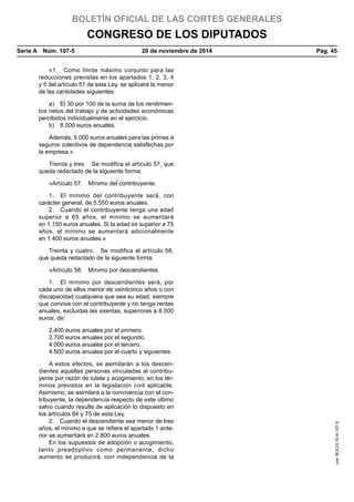 BOLETÍN OFICIAL DE LAS CORTES GENERALES
CONGRESO DE LOS DIPUTADOS
Serie A  Núm. 107-5	 20 de noviembre de 2014	 Pág. 45
«1.  Como límite máximo conjunto para las
reducciones previstas en los apartados 1, 2, 3, 4
y 5 del artículo 51 de esta Ley, se aplicará la menor
de las cantidades siguientes:
a)  El 30 por 100 de la suma de los rendimien-
tos netos del trabajo y de actividades económicas
percibidos individualmente en el ejercicio.
b)  8.000 euros anuales.
Además, 5.000 euros anuales para las primas a
seguros colectivos de dependencia satisfechas por
la empresa.»
Treinta y tres.  Se modifica el artículo 57, que
queda redactado de la siguiente forma:
«Artículo 57.  Mínimo del contribuyente.
1.  El mínimo del contribuyente será, con
carácter general, de 5.550 euros anuales.
2.  Cuando el contribuyente tenga una edad
superior a 65 años, el mínimo se aumentará
en 1.150 euros anuales. Si la edad es superior a 75
años, el mínimo se aumentará adicionalmente
en 1.400 euros anuales.»
Treinta y cuatro.  Se modifica el artículo 58,
que queda redactado de la siguiente forma:
«Artículo 58.  Mínimo por descendientes.
1.  El mínimo por descendientes será, por
cada uno de ellos menor de veinticinco años o con
discapacidad cualquiera que sea su edad, siempre
que conviva con el contribuyente y no tenga rentas
anuales, excluidas las exentas, superiores a 8.000
euros, de:
2.400 euros anuales por el primero.
2.700 euros anuales por el segundo.
4.000 euros anuales por el tercero.
4.500 euros anuales por el cuarto y siguientes.
A estos efectos, se asimilarán a los descen-
dientes aquellas personas vinculadas al contribu-
yente por razón de tutela y acogimiento, en los tér-
minos previstos en la legislación civil aplicable.
Asimismo, se asimilará a la convivencia con el con-
tribuyente, la dependencia respecto de este último
salvo cuando resulte de aplicación lo dispuesto en
los artículos 64 y 75 de esta Ley.
2.  Cuando el descendiente sea menor de tres
años, el mínimo a que se refiere el apartado 1 ante-
rior se aumentará en 2.800 euros anuales.
En los supuestos de adopción o acogimiento,
tanto preadoptivo como permanente, dicho
aumento se producirá, con independencia de la
cve:BOCG-10-A-107-5
 