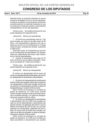 BOLETÍN OFICIAL DE LAS CORTES GENERALES
CONGRESO DE LOS DIPUTADOS
Serie A  Núm. 107-5	 20 de noviembre de 2014	 Pág. 46
edad del menor, en el período impositivo en que se
inscriba en el Registro Civil y en los dos siguientes.
Cuando la inscripción no sea necesaria, el aumento
se podrá practicar en el período impositivo en que
se produzca la resolución judicial o administrativa
correspondiente y en los dos siguientes.»
Treinta y cinco.  Se modifica el artículo 59, que
queda redactado de la siguiente forma:
«Artículo 59.  Mínimo por ascendientes.
1.  El mínimo por ascendientes será de 1.150
euros anuales, por cada uno de ellos mayor de 65
años o con discapacidad cualquiera que sea su
edad que conviva con el contribuyente y no tenga
rentas anuales, excluidas las exentas, superiores
a 8.000 euros.
Entre otros casos, se considerará que conviven
con el contribuyente los ascendientes con discapa-
cidad que, dependiendo del mismo, sean interna-
dos en centros especializados.
2.  Cuando el ascendiente sea mayor de 75
años, el mínimo a que se refiere el apartado 1 ante-
rior se aumentará en 1.400 euros anuales.»
Treinta y seis.  Se modifica el artículo 60, que
queda redactado de la siguiente forma:
«Artículo 60.  Mínimo por discapacidad.
El mínimo por discapacidad será la suma del
mínimo por discapacidad del contribuyente y del mínimo
por discapacidad de ascendientes y descendientes.
1.  El mínimo por discapacidad del contribuyente
será de 3.000 euros anuales cuando sea una persona
con discapacidad y 9.000 euros anuales cuando sea
una persona con discapacidad y acredite un grado de
discapacidad igual o superior al 65 por ciento.
Dicho mínimo se aumentará, en concepto de
gastos de asistencia, en 3.000 euros anuales
cuando acredite necesitar ayuda de terceras perso-
nas o movilidad reducida, o un grado de discapaci-
dad igual o superior al 65 por ciento.
2.  El mínimo por discapacidad de ascendientes
o descendientes será de 3.000 euros anuales por
cada uno de los descendientes o ascendientes que
generen derecho a la aplicación del mínimo a que se
refieren los artículos 58 y 59 de esta Ley, que sean
personas con discapacidad, cualquiera que sea su
edad. El mínimo será de 9.000 euros anuales, por
cada uno de ellos que acrediten un grado de discapa-
cidad igual o superior al 65 por ciento.
Dicho mínimo se aumentará, en concepto de
gastos de asistencia, en 3.000 euros anuales por
cada ascendiente o descendiente que acredite
cve:BOCG-10-A-107-5
 