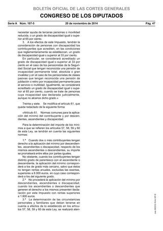 BOLETÍN OFICIAL DE LAS CORTES GENERALES
CONGRESO DE LOS DIPUTADOS
Serie A  Núm. 107-5	 20 de noviembre de 2014	 Pág. 47
necesitar ayuda de terceras personas o movilidad
reducida, o un grado de discapacidad igual o supe-
rior al 65 por ciento.
3.  A los efectos de este Impuesto, tendrán la
consideración de personas con discapacidad los
contribuyentes que acrediten, en las condiciones
que reglamentariamente se establezcan, un grado
de discapacidad igual o superior al 33 por ciento.
En particular, se considerará acreditado un
grado de discapacidad igual o superior al 33 por
ciento en el caso de los pensionistas de la Seguri-
dad Social que tengan reconocida una pensión de
incapacidad permanente total, absoluta o gran
invalidez y en el caso de los pensionistas de clases
pasivas que tengan reconocida una pensión de
jubilación o retiro por incapacidad permanente para
el servicio o inutilidad. Igualmente, se considerará
acreditado un grado de discapacidad igual o supe-
rior al 65 por ciento, cuando se trate de personas
cuya incapacidad sea declarada judicialmente,
aunque no alcance dicho grado.»
Treinta y siete.  Se modifica el artículo 61, que
queda redactado de la siguiente forma:
«Artículo 61.  Normas comunes para la aplica-
ción del mínimo del contribuyente y por descen-
dientes, ascendientes y discapacidad.
Para la determinación del importe de los míni-
mos a que se refieren los artículos 57, 58, 59 y 60
de esta Ley, se tendrán en cuenta las siguientes
normas:
1.ª  Cuando dos o más contribuyentes tengan
derecho a la aplicación del mínimo por descendien-
tes, ascendientes o discapacidad, respecto de los
mismos ascendientes o descendientes, su importe
se prorrateará entre ellos por partes iguales.
No obstante, cuando los contribuyentes tengan
distinto grado de parentesco con el ascendiente o
descendiente, la aplicación del mínimo correspon-
derá a los de grado más cercano, salvo que éstos
no tengan rentas anuales, excluidas las exentas,
superiores a 8.000 euros, en cuyo caso correspon-
derá a los del siguiente grado.
2.ª  No procederá la aplicación del mínimo por
descendientes, ascendientes o discapacidad,
cuando los ascendientes o descendientes que
generen el derecho a los mismos presenten decla-
ración por este Impuesto con rentas superiores
a 1.800 euros.
3.ª  La determinación de las circunstancias
personales y familiares que deban tenerse en
cuenta a efectos de lo establecido en los artícu-
los 57, 58, 59 y 60 de esta Ley, se realizará aten-
cve:BOCG-10-A-107-5
 