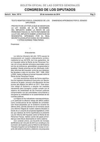 BOLETÍN OFICIAL DE LAS CORTES GENERALES
CONGRESO DE LOS DIPUTADOS
Serie A  Núm. 107-5	 20 de noviembre de 2014	 Pág. 5
TEXTO REMITIDO POR EL CONGRESO DE LOS
DIPUTADOS
ENMIENDAS APROBADAS POR EL SENADO
PROYECTO DE LEY POR LA QUE SE MODIFICAN
LA LEY 35/2006, DE 28 DE NOVIEMBRE,
DEL IMPUESTO SOBRE LA RENTA DE LAS
PERSONAS FÍSICAS, EL TEXTO REFUNDIDO DE
LA LEY DEL IMPUESTO SOBRE LA RENTA DE NO
RESIDENTES, APROBADO POR EL REAL
DECRETO LEGISLATIVO 5/2004, DE 5 DE MARZO,
Y OTRAS NORMAS TRIBUTARIAS
Preámbulo
I
Antecedentes
La reforma tributaria del año 1978 supuso la
incorporación en nuestro ordenamiento jurídico,
mediante la Ley 44/1978, de 8 de septiembre, de
un Impuesto sobre la Renta de las Personas Físi-
cas con el que atender principios esenciales como
son los de suficiencia, generalidad, progresividad e
igualdad. Desde entonces se han efectuado múlti-
ples reformas del Impuesto, entre las que destacan
las llevadas a cabo en los años 1991, 1998, 2002
y 2006, hasta configurar el actual Impuesto sobre la
Renta de las Personas Físicas.
La crisis económica redujo de forma significa-
tiva los ingresos tributarios lo que junto con desvia-
ciones en el gasto, provocó una desviación de tres
puntos del objetivo de déficit en 2011. Esta situa-
ción obligó al Gobierno a adoptar las medidas
necesarias para corregirlo y poder cumplir con el
objetivo de estabilidad de las finanzas públicas
comprometido con las autoridades comunitarias y
recuperar la credibilidad en la sostenibilidad de las
cuentas públicas.
La mejora en los indicadores macroeconómicos,
y en particular la efectiva rebaja del déficit público
como consecuencia de las medidas de consolida-
ción fiscal adoptadas por el Gobierno durante los
últimos años, permite abordar en el momento actual
una reforma integral de nuestro sistema tributario a
través de un conjunto de proyectos legislativos, entre
los que destaca de forma significativa la presente
Ley de reforma del Impuesto sobre la Renta de las
Personas Físicas, habida cuenta del papel primor-
dial que este tributo desempeña en dicho sistema.
Con carácter previo, por Acuerdo de Consejo
de Ministros de 5 de julio de 2013 se constituyó una
Comisión de Expertos para la Reforma del Sistema
Tributario Español con la finalidad de revisar el con-
junto del sistema tributario y elaborar una propuesta
cve:BOCG-10-A-107-5
 