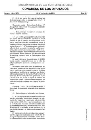BOLETÍN OFICIAL DE LAS CORTES GENERALES
CONGRESO DE LOS DIPUTADOS
Serie A  Núm. 107-5	 20 de noviembre de 2014	 Pág. 51
b)  El 50 por ciento del importe total de las
deducciones previstas en los apartados 2, 3, 4 y 5
del artículo 68 de esta Ley.»
Cuarenta y cuatro.  Se modifica el número 1.º
del apartado 1 del artículo 68, que queda redactado
de la siguiente forma:
«1.  Deducción por inversión en empresas de
nueva o reciente creación.
1.º  Los contribuyentes podrán deducirse el 20
por ciento de las cantidades satisfechas en el
período de que se trate por la suscripción de accio-
nes o participaciones en empresas de nueva o
reciente creación cuando se cumpla lo dispuesto
en los números 2.º y 3.º de este apartado, pudiendo,
además de la aportación temporal al capital, apor-
tar sus conocimientos empresariales o profesiona-
les adecuados para el desarrollo de la entidad en la
que invierten en los términos que establezca el
acuerdo de inversión entre el contribuyente y la
entidad.
La base máxima de deducción será de 50.000
euros anuales y estará formada por el valor de
adquisición de las acciones o participaciones sus-
critas.
No formará parte de la base de deducción las
cantidades satisfechas por la suscripción de accio-
nes o participaciones cuando respecto de tales
cantidades el contribuyente practique una deduc-
ción establecida por la Comunidad Autónoma en el
ejercicio de las competencias previstas en la
Ley 22/2009, por el que se regula el sistema de
financiación de las Comunidades Autónomas de
régimen común y Ciudades con Estatuto de Auto-
nomía.»
Cuarenta y cinco.  Se modifica el apartado 2
del artículo 68, que queda redactado de la siguiente
forma:
«2.  Deducciones en actividades económicas.
a)  A los contribuyentes por este Impuesto que
ejerzan actividades económicas les serán de apli-
cación los incentivos y estímulos a la inversión
empresarial establecidos o que se establezcan en
la normativa del Impuesto sobre Sociedades con
igualdad de porcentajes y límites de deducción, con
excepción de lo dispuesto en los apartados 2 y 3
del artículo 39 de la Ley del Impuesto sobre Socie-
dades.
b)  Adicionalmente, los contribuyentes que cum-
plan los requisitos establecidos en el artículo 101 de
la Ley del Impuesto sobre Sociedades podrán dedu-
cir los rendimientos netos de actividades económicas
cve:BOCG-10-A-107-5
 