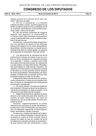 BOLETÍN OFICIAL DE LAS CORTES GENERALES
CONGRESO DE LOS DIPUTADOS
Serie A  Núm. 107-5	 20 de noviembre de 2014	 Pág. 57
dientes previsto en el artículo 59 de esta Ley,
hasta 1.200 euros anuales.
c)  Por ser un ascendiente, o un hermano
huérfano de padre y madre, que forme parte de una
familia numerosa conforme a la Ley 40/2003, de 18
de noviembre, de Protección a las Familias Nume-
rosas, hasta 1.200 euros anuales.
En caso de familias numerosas de categoría
especial, esta deducción se incrementará en
un 100 por ciento. Este incremento no se tendrá en
cuenta a efectos del límite a que se refiere el apar-
tado 2 de este artículo.
Cuando dos o más contribuyentes tengan dere-
cho a la aplicación de alguna de las anteriores
deducciones respecto de un mismo descendiente,
ascendiente o familia numerosa, su importe se pro-
rrateará entre ellos por partes iguales, sin perjuicio
de lo dispuesto en el apartado 4 de este artículo.
2.  Las deducciones se calcularán de forma
proporcional al número de meses en que se cum-
plan de forma simultánea los requisitos previstos
en el apartado 1 anterior, y tendrán como límite
para cada una de las deducciones, las cotizaciones
y cuotas totales a la Seguridad Social y Mutualida-
des devengadas en cada período impositivo. No
obstante, si tuviera derecho a la deducción prevista
en las letras a) o b) del apartado anterior respecto
de varios ascendientes o descendientes con disca-
pacidad, el citado límite se aplicará de forma inde-
pendiente respecto de cada uno de ellos.
A efectos del cálculo de este límite se computa-
rán las cotizaciones y cuotas por sus importes ínte-
gros, sin tomar en consideración las bonificaciones
que pudieran corresponder.
3.  Se podrá solicitar a la Agencia Estatal de
Administración Tributaria el abono de las deduccio-
nes de forma anticipada. En estos supuestos, no se
minorará la cuota diferencial del impuesto.
4.  Reglamentariamente se regularán el proce-
dimiento y las condiciones para tener derecho a la
práctica de estas deducciones, así como los
supuestos en que se pueda solicitar de forma anti-
cipada su abono.
Asimismo, reglamentariamente se podrán
determinar los supuestos de cesión del derecho a
la deducción a otro contribuyente que tenga dere-
cho a su aplicación respecto de un mismo descen-
diente, ascendiente o familia numerosa.
En este caso, a efectos del cálculo de la deduc-
ción a que se refiere el apartado 2 de este artículo,
se tendrá en cuenta de forma conjunta, tanto el
número de meses en que se cumplan de forma
simultánea los requisitos previstos en el apartado 1
de este artículo como las cotizaciones y cuotas
cve:BOCG-10-A-107-5
 