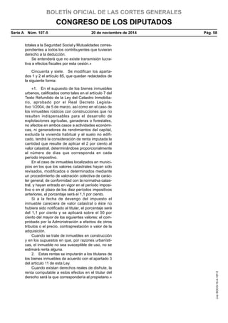 BOLETÍN OFICIAL DE LAS CORTES GENERALES
CONGRESO DE LOS DIPUTADOS
Serie A  Núm. 107-5	 20 de noviembre de 2014	 Pág. 58
totales a la Seguridad Social y Mutualidades corres-
pondientes a todos los contribuyentes que tuvieran
derecho a la deducción.
Se entenderá que no existe transmisión lucra-
tiva a efectos fiscales por esta cesión.»
Cincuenta y siete.  Se modifican los aparta-
dos 1 y 2 el artículo 85, que quedan redactados de
la siguiente forma:
«1.  En el supuesto de los bienes inmuebles
urbanos, calificados como tales en el artículo 7 del
Texto Refundido de la Ley del Catastro Inmobilia-
rio, aprobado por el Real Decreto Legisla-
tivo 1/2004, de 5 de marzo, así como en el caso de
los inmuebles rústicos con construcciones que no
resulten indispensables para el desarrollo de
explotaciones agrícolas, ganaderas o forestales,
no afectos en ambos casos a actividades económi-
cas, ni generadores de rendimientos del capital,
excluida la vivienda habitual y el suelo no edifi-
cado, tendrá la consideración de renta imputada la
cantidad que resulte de aplicar el 2 por ciento al
valor catastral, determinándose proporcionalmente
al número de días que corresponda en cada
período impositivo.
En el caso de inmuebles localizados en munici-
pios en los que los valores catastrales hayan sido
revisados, modificados o determinados mediante
un procedimiento de valoración colectiva de carác-
ter general, de conformidad con la normativa catas-
tral, y hayan entrado en vigor en el período imposi-
tivo o en el plazo de los diez períodos impositivos
anteriores, el porcentaje será el 1,1 por ciento.
Si a la fecha de devengo del impuesto el
inmueble careciera de valor catastral o éste no
hubiera sido notificado al titular, el porcentaje será
del 1,1 por ciento y se aplicará sobre el 50 por
ciento del mayor de los siguientes valores: el com-
probado por la Administración a efectos de otros
tributos o el precio, contraprestación o valor de la
adquisición.
Cuando se trate de inmuebles en construcción
y en los supuestos en que, por razones urbanísti-
cas, el inmueble no sea susceptible de uso, no se
estimará renta alguna.
2.  Estas rentas se imputarán a los titulares de
los bienes inmuebles de acuerdo con el apartado 3
del artículo 11 de esta Ley.
Cuando existan derechos reales de disfrute, la
renta computable a estos efectos en el titular del
derecho será la que correspondería al propietario.»
cve:BOCG-10-A-107-5
 