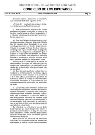 BOLETÍN OFICIAL DE LAS CORTES GENERALES
CONGRESO DE LOS DIPUTADOS
Serie A  Núm. 107-5	 20 de noviembre de 2014	 Pág. 59
Cincuenta y ocho.  Se modifica el artículo 91,
que queda redactado de la siguiente forma:
«Artículo 91.  Imputación de rentas en el régi-
men de transparencia fiscal internacional.
1.  Los contribuyentes imputarán las rentas
positivas obtenidas por una entidad no residente en
territorio español a que se refieren los apartados 2
o 3 de este artículo cuando se cumplan las circuns-
tancias siguientes:
a)  Que por sí solas o conjuntamente con enti-
dades vinculadas en el sentido del artículo 18 de la
Ley del Impuesto sobre Sociedades o con otros
contribuyentes unidos por vínculos de parentesco,
incluido el cónyuge, en línea directa o colateral,
consanguínea o por afinidad hasta el segundo
grado inclusive, tengan una participación igual o
superior al 50 por ciento en el capital, los fondos
propios, los resultados o los derechos de voto de la
entidad no residente en territorio español, en la
fecha del cierre del ejercicio social de esta última.
El importe de la renta positiva a imputar se
determinará en proporción a la participación en los
resultados y, en su defecto, a la participación en el
capital, los fondos propios o los derechos de voto
de la entidad.
b)  Que el importe satisfecho por la entidad no
residente en territorio español, imputable a alguna
de las clases de rentas previstas en el apartado 2
o 3 de este artículo, por razón de gravamen de
naturaleza idéntica o análoga al Impuesto sobre
Sociedades, sea inferior al 75 por ciento del que
hubiera correspondido de acuerdo con las normas
de aquel.
2.  Los contribuyentes imputarán la renta total
obtenida por la entidad no residente en territorio
español cuando esta no disponga de la correspon-
diente organización de medios materiales y perso-
nales para su realización, incluso si las operacio-
nes tienen carácter recurrente. No obstante, en el
caso de dividendos, participaciones en beneficios o
rentas derivadas de la transmisión de participacio-
nes, se atenderá, en todo caso, a lo dispuesto en el
apartado 4 de este artículo.
Se entenderá por renta total el importe de la
base imponible que resulte de aplicar los criterios y
principios establecidos en la Ley del Impuesto
sobre Sociedades y en las restantes disposiciones
relativas al Impuesto sobre Sociedades para la
determinación de aquella.
Este apartado no resultará de aplicación
cuando el contribuyente acredite que las referidas
operaciones se realizan con los medios materiales
cve:BOCG-10-A-107-5
 