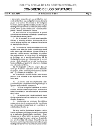 BOLETÍN OFICIAL DE LAS CORTES GENERALES
CONGRESO DE LOS DIPUTADOS
Serie A  Núm. 107-5	 20 de noviembre de 2014	 Pág. 60
y personales existentes en una entidad no resi-
dente en territorio español perteneciente al mismo
grupo, en el sentido del artículo 42 del Código de
Comercio, con independencia de su residencia y de
la obligación de formular cuentas anuales consoli-
dadas, o bien que su constitución y operativa res-
ponde a motivos económicos válidos.
La aplicación de lo dispuesto en el primer
párrafo de este apartado prevalecerá sobre lo pre-
visto en el apartado siguiente.
3.  En el supuesto de no aplicarse lo estable-
cido en el apartado anterior, se imputará única-
mente la renta positiva que provenga de cada una
de las siguientes fuentes:
a)  Titularidad de bienes inmuebles rústicos y
urbanos o de derechos reales que recaigan sobre
estos, salvo que estén afectos a una actividad eco-
nómica o cedidos en uso a entidades no residen-
tes, pertenecientes al mismo grupo de sociedades
de la titular, en el sentido del artículo 42 del
Código de Comercio con independencia de su resi-
dencia y de la obligación de formular cuentas anua-
les consolidadas, e igualmente estuvieren afectos a
una actividad económica.
b)  Participación en fondos propios de cual-
quier tipo de entidad y cesión a terceros de capita-
les propios, en los términos previstos en los aparta-
dos 1 y 2 del artículo 25 de esta Ley.
No se entenderá incluida en esta letra la renta
positiva que proceda de los siguientes activos
financieros:
1.º  Los tenidos para dar cumplimiento a obli-
gaciones legales y reglamentarias originadas por el
ejercicio de actividades económicas.
2.º  Los que incorporen derechos de crédito
nacidos de relaciones contractuales establecidas
como consecuencia del desarrollo de actividades
económicas.
3.º  Los tenidos como consecuencia del ejerci-
cio de actividades de intermediación en mercados
oficiales de valores.
4.º  Los tenidos por entidades de crédito y
aseguradoras como consecuencia del ejercicio de
sus actividades empresariales, sin perjuicio de lo
establecido en la letra g).
La renta positiva derivada de la cesión a terce-
ros de capitales propios se entenderá que procede
de la realización de actividades crediticias y finan-
cieras a que se refiere la letra g), cuando el cedente
y el cesionario pertenezcan a un grupo de socieda-
des en el sentido del artículo 42 del Código de
Comercio, con independencia de la residencia y de
la obligación de formular cuentas anuales consoli-
cve:BOCG-10-A-107-5
 