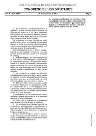 BOLETÍN OFICIAL DE LAS CORTES GENERALES
CONGRESO DE LOS DIPUTADOS
Serie A  Núm. 107-5	 20 de noviembre de 2014	 Pág. 62
tas anuales consolidadas, los requisitos relati-
vos al porcentaje de participación así como la
existencia de una dirección y gestión de la par-
ticipación se determinarán teniendo en cuenta a
todas las que formen parte del mismo.
5.  No se imputarán las rentas previstas en el
apartado 3 de este artículo cuando la suma de sus
importes sea inferior al 15 por ciento de la renta
total obtenida por la entidad no residente, excepto
las rentas a que se refiere la letra g) de dicho apar-
tado que se imputarán en su totalidad.
No se imputará en la base imponible del contri-
buyente el impuesto o impuestos de naturaleza
idéntica o similar al Impuesto sobre Sociedades
efectivamente satisfecho por la sociedad no resi-
dente por la parte de renta a incluir.
Las rentas positivas a que se refieren los apar-
tados 2 y 3 se imputarán en la base imponible
general, de acuerdo con lo previsto en el artículo 45
de esta Ley.
6.  Estarán obligados a la imputación prevista
en este artículo los contribuyentes comprendidos
en la letra a) del apartado 1, que participen directa-
mente en la entidad no residente o bien indirecta-
mente a través de otra u otras entidades no resi-
dentes. En este último caso, el importe de la renta
positiva será el correspondiente a la participación
indirecta.
7.  La imputación se realizará en el período
impositivo que comprenda el día en que la entidad
no residente en territorio español haya concluido su
ejercicio social que, a estos efectos, no podrá
entenderse de duración superior a 12 meses.
8.  El importe de las rentas positivas a imputar
se calculará de acuerdo con los principios y crite-
rios establecidos en la Ley del Impuesto sobre
Sociedades, y en las restantes disposiciones relati-
vas al Impuesto sobre Sociedades para la determi-
nación de la base imponible.
A estos efectos, se utilizará el tipo de cambio
vigente al cierre del ejercicio social de la entidad no
residente en territorio español.
En ningún caso se imputará una cantidad supe-
rior a la renta total de la entidad no residente.
9.  No se integrarán en la base imponible los
dividendos o participaciones en beneficios en la
parte que corresponda a la renta positiva que haya
sido imputada. El mismo tratamiento se aplicará a
los dividendos a cuenta.
En caso de distribución de reservas se aten-
derá a la designación contenida en el acuerdo
social, entendiéndose aplicadas las últimas canti-
dades abonadas a dichas reservas.
cve:BOCG-10-A-107-5
 