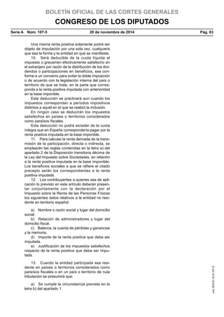 BOLETÍN OFICIAL DE LAS CORTES GENERALES
CONGRESO DE LOS DIPUTADOS
Serie A  Núm. 107-5	 20 de noviembre de 2014	 Pág. 63
Una misma renta positiva solamente podrá ser
objeto de imputación por una sola vez, cualquiera
que sea la forma y la entidad en que se manifieste.
10.  Será deducible de la cuota líquida el
impuesto o gravamen efectivamente satisfecho en
el extranjero por razón de la distribución de los divi-
dendos o participaciones en beneficios, sea con-
forme a un convenio para evitar la doble imposición
o de acuerdo con la legislación interna del país o
territorio de que se trate, en la parte que corres-
ponda a la renta positiva imputada con anterioridad
en la base imponible.
Esta deducción se practicará aun cuando los
impuestos correspondan a períodos impositivos
distintos a aquél en el que se realizó la inclusión.
En ningún caso se deducirán los impuestos
satisfechos en países o territorios considerados
como paraísos fiscales.
Esta deducción no podrá exceder de la cuota
íntegra que en España correspondería pagar por la
renta positiva imputada en la base imponible.
11.  Para calcular la renta derivada de la trans-
misión de la participación, directa o indirecta, se
emplearán las reglas contenidas en la letra a) del
apartado 2 de la Disposición transitoria décima de
la Ley del Impuesto sobre Sociedades, en relación
a la renta positiva imputada en la base imponible.
Los beneficios sociales a que se refiere el citado
precepto serán los correspondientes a la renta
positiva imputada.
12.  Los contribuyentes a quienes sea de apli-
cación lo previsto en este artículo deberán presen-
tar conjuntamente con la declaración por el
Impuesto sobre la Renta de las Personas Físicas
los siguientes datos relativos a la entidad no resi-
dente en territorio español:
a)  Nombre o razón social y lugar del domicilio
social.
b)  Relación de administradores y lugar del
domicilio fiscal.
c)  Balance, la cuenta de pérdidas y ganancias
y la memoria.
d)  Importe de la renta positiva que deba ser
imputada.
e)  Justificación de los impuestos satisfechos
respecto de la renta positiva que deba ser impu-
tada.
13.  Cuando la entidad participada sea resi-
dente en países o territorios considerados como
paraísos fiscales o en un país o territorio de nula
tributación se presumirá que:
a)  Se cumple la circunstancia prevista en la
letra b) del apartado 1.
cve:BOCG-10-A-107-5
 